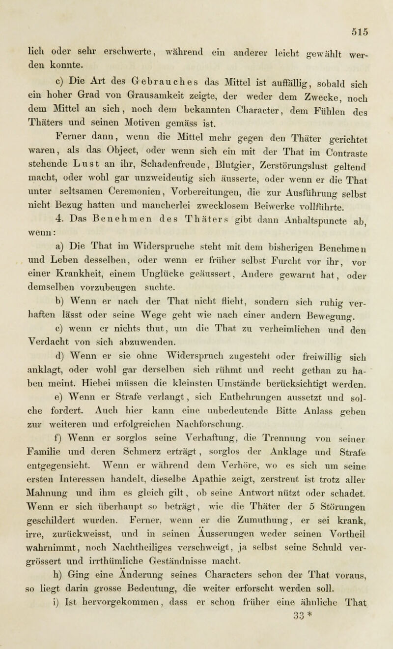 lieh oder sehr erschwerte, während ein anderer leicht gewählt wer- den konnte. c) Die Art des Gebrauches das Mittel ist auffällig, sobald sich ein hoher Grad von Grausamkeit zeigte, der weder dem Zwecke, noch dem Mittel an sich, noch dem bekannten Character, dem Fühlen des Thäters und seinen Motiven gemäss ist. Ferner dann, wenn die Mittel mehr gegen den Thäter gerichtet waren, als das Object, oder wenn sich ein mit der That im Contraste stehende Lust an ihr, Schadenfreude, Blutgier, Zerstörungslust geltend macht, oder wohl gar unzweideutig sich äusserte, oder wenn er die That unter seltsamen Ceremonien, Vorbereitungen, die zur Ausführung selbst nicht Bezug hatten und mancherlei zwecklosem Beiwerke vollführte. 4. Das Benehmen des Thäters gibt dann Anhaltspuncte ab, wenn: a) Die That im Widerspruche steht mit dem bisherigen Benehmen und Leben desselben, oder wenn er früher selbst Furcht vor ihr vor einer Krankheit, einem Unglücke geäussert, Andere gewarnt hat, oder demselben vorzubeugen suchte. b) Wenn er nach der That nicht flieht, sondern sich ruhig ver- haften lässt oder seine Wege geht wie nach einer andern Bewegung. c) wenn er nichts thut, um die That zu verheimlichen und den Verdacht von sich abzuwenden. d) Wenn er sie ohne Widerspruch zugesteht oder freiwillig sich anklagt, oder wohl gar derselben sich rühmt und recht gethan zu ha- ben meint. Hiebei müssen die kleinsten Umstände berücksichtigt werden. e) Wenn er Strafe verlangt, sich Entbehrungen aussetzt und sol- che fordert. Auch hier kann eine unbedeutende Bitte Anlass geben zur weiteren und erfolgreichen Nachforschung. f) Wenn er sorglos seine Verhaftung, die Trennung von seiner Familie und deren Schmerz erträgt , sorglos der Anklage und Strafe entgegensieht. Wenn er während dem Verhöre, wo es sich um seine ersten Interessen handelt, dieselbe Apathie zeigt, zerstreut ist trotz aller Mahnung und ihm es gleich gilt, ob seine Antwort nützt oder schadet. Wenn er sich überhaupt so beträgt, wie die Thäter der 5 Störungen geschildert wurden. Ferner, wenn er die Zumuthung, er sei krank, irre, zurückweisst, und in seinen Äusserungen weder seinen Vortheil wahrnimmt, noch Nachtheiliges verschweigt, ja selbst seine Schuld ver- grössert und irrthümliche Geständnisse macht. h) Ging eine Änderung seines Characters schon der That voraus, so liegt darin grosse Bedeutung, die weiter erforscht werden soll. i) Ist hervorgekommen, dass er schon früher eine ähnliche That 33*