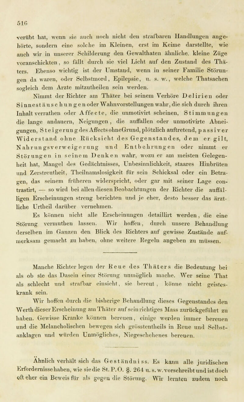 5 IC verübt hat, wenn sie auch noch nicht den strafbaren Handlungen ange- hörte, sondern eine solche im Kleinen, erst im Keime darstellte, wie auch wir in unserer Schilderung den Gewalttaten ähnliche, kleine Züge voranschickten, so fallt durch sie viel Licht auf den Zustand des Thä- ters. Ebenso wichtig ist der Umstand, wenn in seiner Familie Störun- gen da waren, oder Selbstmord, Epilepsie, u. s. w., welche Thatsachen sogleich dem Arzte mitzutheileu sein werden. Nimmt der Richter am Thäter bei seinem Verhöre Delirien oder Sinnest äu s c hun gen oder Wahnvorstellungen wahr, die sich durch ihren Inhalt verrathen oder Affecte, die unmotivirt scheinen, Stimmungen die lange andauern, Neigungen, die auffallen oder unmotivirte Abnei- gungen, Steigerungdes Affects ohneGrund,plötzlich auftretend, passiver Widerstand ohne Rücksicht des Gegenstandes, dem er gilt, Nahrungsverweigerung und Entbehrungen oder nimmt er Störungen in seinem Denken wahr, wozu er am meisten Gelegen- heit hat, Mangel des Gedächtnisses, Unbesinnlichkeit, staares Hinbrüten und Zerstreutheit, Theilnamslosigkeit für sein Schicksal oder ein Betra- gen, das seinem früheren widerspricht, oder gar mit seiner Lage con- trastirt, — so wird bei allen diesen Beobachtungen der Richter die auffäl- ligen Erscheinungen streng berichten und je eher, desto besser das ärzt- liche Urtheil darüber vernehmen. Es können nicht alle Erscheinungen detaillirt werden, die eine Störung vermuthen lassen. Wir hoffen, durch unsere. Behandlung derselben im Ganzen den Blick des Richters auf gewisse Zustände auf- merksam gemacht zu haben, ohne weitere Regeln angeben zu müssen. Manche Richter legen der Keue des Thäters die Bedeutung bei als ob sie das Dasein einer Störung unmöglich mache. Wer seine That als schlecht und strafbar einsieht, sie bereut, könne nicht geistes- krank sein. Wir hoffen durch die bisherige Behandlung dieses Gegenstandes den Werth dieser Erscheinung am Thäter auf sein richtiges Mass zurückgeführt zu haben. Gewisse Kranke können bereuen, einige werden immer bereuen und die Melancholischen bewegen sich grösstenteils in Reue und Selhst- anklagen und würden Unmögliches, Niegeschehenes bereuen. Ahnlich verhält sich das Geständniss. Es kann alle juridischen Erfordernissehaben, wie sie die St. P. 0. §. 264 u. s. w. vorschreibt und ist doch oft eher ein Beweis für als gegen die Störung. Wir lernten zudem noch