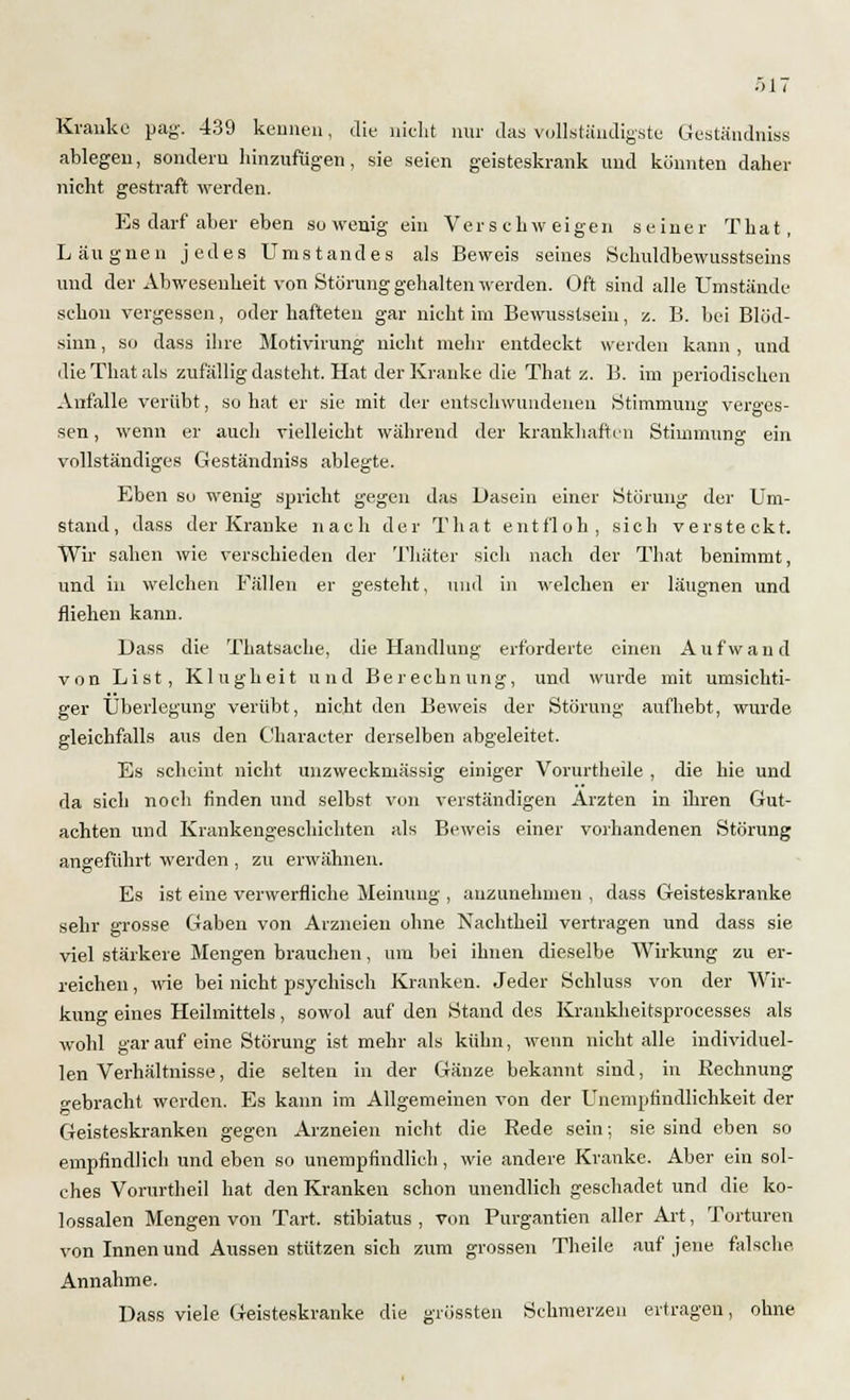 Kranke pag. 439 keimen, die nicht nur das vollständigste C4eständniss ablegen, sondern hinzufügen, sie seien geisteskrank und könnten daher nicht gestraft werden. Es darf aber eben sowenig ein Verschweigen seiner That, Läugnen jedes Umstandes als Beweis seines Schuldbewusstseins und der Abwesenheit von Störung gehalten werden. Oft sind alle Umstände schon vergessen, oder hafteten gar nicht im Bewusstseiu, z. B. bei Blöd- sinn , so dass ihre Motivirung nicht mehr entdeckt werden kann , und die That als zufällig dasteht. Hat der Kranke die That z. B. im periodischen Anfalle verübt, so hat er sie mit der entschwundenen Stimmung verges- sen, wenn er auch vielleicht während der krankhaften Stimmung ein vollständiges Geständniss ablegte. Eben sc wenig spricht gegen das Dasein einer Störung der Um- stand, dass der Kranke nach der That entfloh, sich versteckt. Wir sahen wie verschieden der Thäter sich nach der That benimmt, und in welchen Fällen er gesteht, und in welchen er läugnen und fliehen kann. Dass die Thatsaehe, die Handlung erforderte einen Aufwand von List, Klugheit und Berechnung, und wurde mit umsichti- ger Überlegung verübt, nicht den Beweis der Störung aufhebt, wurde gleichfalls aus den Character derselben abgeleitet. Es scheint nicht unzweckmässig einiger Vorurtheile , die hie und da sich noch finden und selbst von verständigen Ärzten in ihren Gut- achten und Krankengeschichten als Beweis einer vorhandenen Störung angeführt werden , zu erwähnen. Es ist eine verwerfliche Meinung , anzunehmen , dass Geisteskranke sehr grosse Gaben von Arzneien ohne Nachtheil vertragen und dass sie viel stärkere Mengen brauchen, um bei ihnen dieselbe Wirkung zu er- reichen , wie bei nicht psychisch Kranken. Jeder Schluss von der Wir- kung eines Heilmittels, sowol auf den Stand des Krankheitsprocesses als wohl gar auf eine Störung ist mehr als kühn, wenn nicht alle individuel- len Verhältnisse, die selten in der Gänze bekannt sind, in Kechnung gebracht werden. Es kann im Allgemeinen von der Unemplindlichkeit der Geisteskranken gegen Arzneien nicht die Rede sein; sie sind eben so empfindlich und eben so unempfindlich, wie andere Kranke. Aber ein sol- ches Vorurtheil hat den Kranken schon unendlich geschadet und die ko- lossalen Mengen von Tart. stibiatus , von Purgantien aller Art, Torturen von Innen und Aussen stützen sich zum grossen Theile auf jene falsche Annahme. Dass viele Geisteskranke die grössten Schmerzen ertragen, ohne