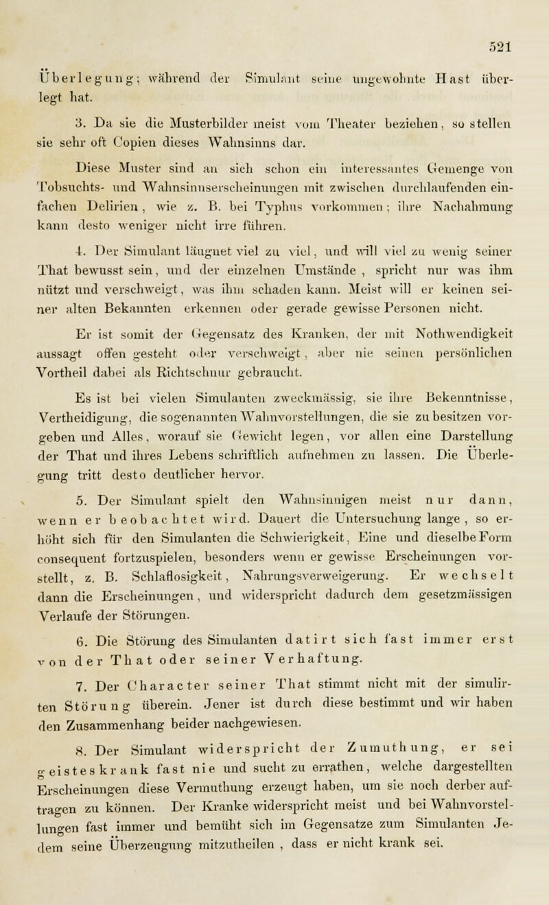 Überlegung; während der Simulant seine ungewohnte Hast über- legt hat. 3. Da sie die Musterbilder meist vom Theater beziehen, so stellen sie sehr oft (,'opien dieses Wahnsinns dar. Diese Muster sind an sich schon ein interessantes Gemenge von Tobsuchts- und Wahnsinnserscheinungen mit zwiseben durchlaufenden ein- fachen Delirien, wie z. B. bei Typhus vorkommen; ihre Nachahmung kann desto weniger nicht irre führen. 4. Der Simulant läuguet viel zu viel, und will viel zu wenig Seiner That bewusst sein, und der einzelnen Umstände , spricht nur was ihm nützt und verschweigt, was ihm schaden kann. Meist will er keinen sei- ner alten Bekannten erkennen oder gerade gewisse Personen nicht. Er ist somit der Gegensatz des Kranken, der mit Notwendigkeit aussagt offen gesteht oder verschweigt, aber nie seinen persönlichen Vortheil dabei als Richtschnur gebraucht. Es ist bei vielen Simulanten zweckmässig, sie ihre Bekenntnisse, Verteidigung, die sogenannten Wahnvorstellungen, die sie zu besitzen vor- geben und Alles, worauf sie Gewicht legen, vor allen eine Darstellung der That und ihres Lebens schriftlich aufnehmen zu lassen. Die Überle- gung tritt desto deutlicher hervor. 5. Der Simulant spielt den Wahnsinnigen meist nur dann, wenn er beobachtet wird. Dauert die Untersuchung lange , so er- höht sich für den Simulanten die Schwierigkeit, Eine und dieselbe Form consequent fortzuspielen, besonders wenn er gewisse Erscheinungen vor- stellt, z. B. Schlaflosigkeit, Nahrungsverweigerung. Er wechselt dann die Erscheinungen, und widerspricht dadurch dem gesetzmässigen Verlaufe der Störungen. 6. Die Störung des Simulanten datirt sich fast immer erst von der That oder seiner Verhaftung. 7. Der Character seiner That stimmt nicht mit der simulir- ten Störung überein. Jener ist durch diese bestimmt und wir haben den Zusammenhang beider nachgewiesen. 8. Der Simulant widerspricht der Zumuthung, er sei geisteskrank fast nie und sucht zu errathen, welche dargestellten Erscheinungen diese Vermuthung erzeugt haben, um sie noch derber auf- tragen zu können. Der Kranke widerspricht meist und bei Wahnvorstel- lungen fast immer und bemüht sich im Gegensatze zum Simulanten Je- dem seine Überzeugung mitzutheilen , dass er nicht krank sei.