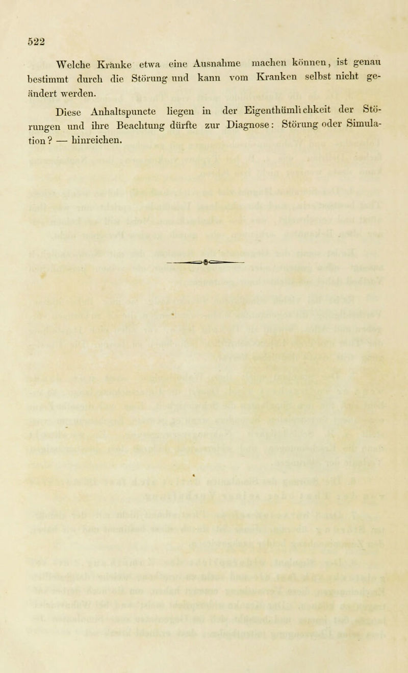 Welche Kränke etwa eine Ausnahme machen können, ist genau bestimmt durch die Störung und kann vom Kranken selbst nicht ge- ändert werden. Diese Anhaltspuncte liegen in der Eigenthiimli chkeit der Stö- rungen und ihre Beachtung dürfte zur Diagnose: Störung oder Simula- tion? — hinreichen.