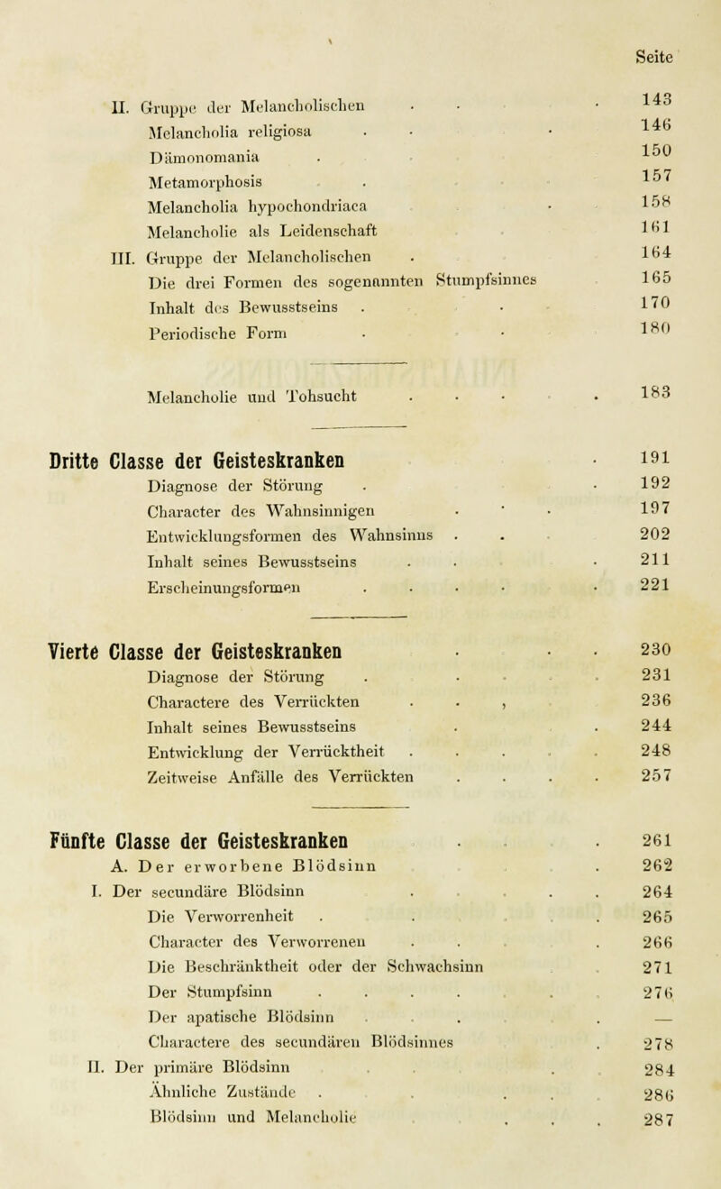 II. Gruppe der Melancholischen Mclaneholia religiosa Dämonomania Metamorphosis Melancholia hypochondriaea Melancholie als Leidenschaft Gruppe der Melancholischen Die drei Formen des sogenannten Stumpfsinnes Inhalt des Bewusstseins Periodische Form III Melancholie und Tohsucht Dritte Ciasse der Geisteskranken Diagnose der Störung Character des Wahnsinnigen Entwicklungsformen des Wahnsinns Inhalt seines Bewusstseins Erscheinungsformen Vierte Classe der Geisteskranken Diagnose der Störung Charactere des Verrückten Inhalt seines Bewusstseins Entwicklung der Verrücktheit Zeitweise Anfälle des Verrückten Fünfte Classe der Geisteskranken A. Der erworbene Blödsinn I. Der secundäre Blödsinn Die Verworrenheit Character des Verworrenen Die Beschränktheit oder der Schwachsinn Der Stumpfsinn .... Der apatische Blödsinn Charactere des secundären Blödsinnes II. Der primäre Blödsinn Ahnliche Zustände Blödsinn und Melancholie 143 146 150 157 158 Dil 164 165 170 180 183 191 192 197 202 211 221 230 231 236 244 248 257 261 262 264 265 266 271 276 278 284 286 287