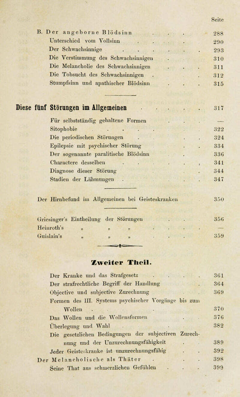 B. Der angeborne Blödsinn . . . 288 Unterschied vom Vollsinn . . 290 Der Schwachsinnige . . . . . . 293 Die Verstimmung des Schwachsinnigen . 310 Die Melancholie des Schwachsinnigen . . . 311 Die Tobsucht des Schwachsinnigen . .312 Stumpfsinn und apathischer Blödsinn . . . 315 Diese fünf Störungen im Allgemeinen 317 Für selbstständig gehaltene Formen . . — Sitophobie .... 322 Die periodischen Störungen . . . 324 Epilepsie mit psychischer Störung . . 334 Der sogenannte paralitische Blödsinn . 336 Charaetere desselben . . . . , 341 Diagnose dieser Störung . 344 Stadien der Lähmungen . 347 Der Hirnbefund im Allgemeinen bei Geisteskranken 350 Griesinger's Eintheilung der Störungen . . 356 Heinroth's „ „ „ .... Guislain's „ „ „ . . 359 Zweiter Theil. Der Kranke und das Strafgesetz Der strafrechtliche Begriff der Handlung Objeetive und subjective Zurechnung Formen des IH. Systems psychischer Vorgänge bis zun Wollen . Das Wollen und die Wollensformen Überlegung und Wahl Die gesetzlichen Bedingungen der subjectiven Zurech nung und der Unzurechnungsfähigkeit Jeder Geisteskranke ist unzurechnungsfähig Der Melancholische als Thäter Seine That aus schmerzlichen Gefühlen 3G1 364 369 370 376 382 389 392 398 399