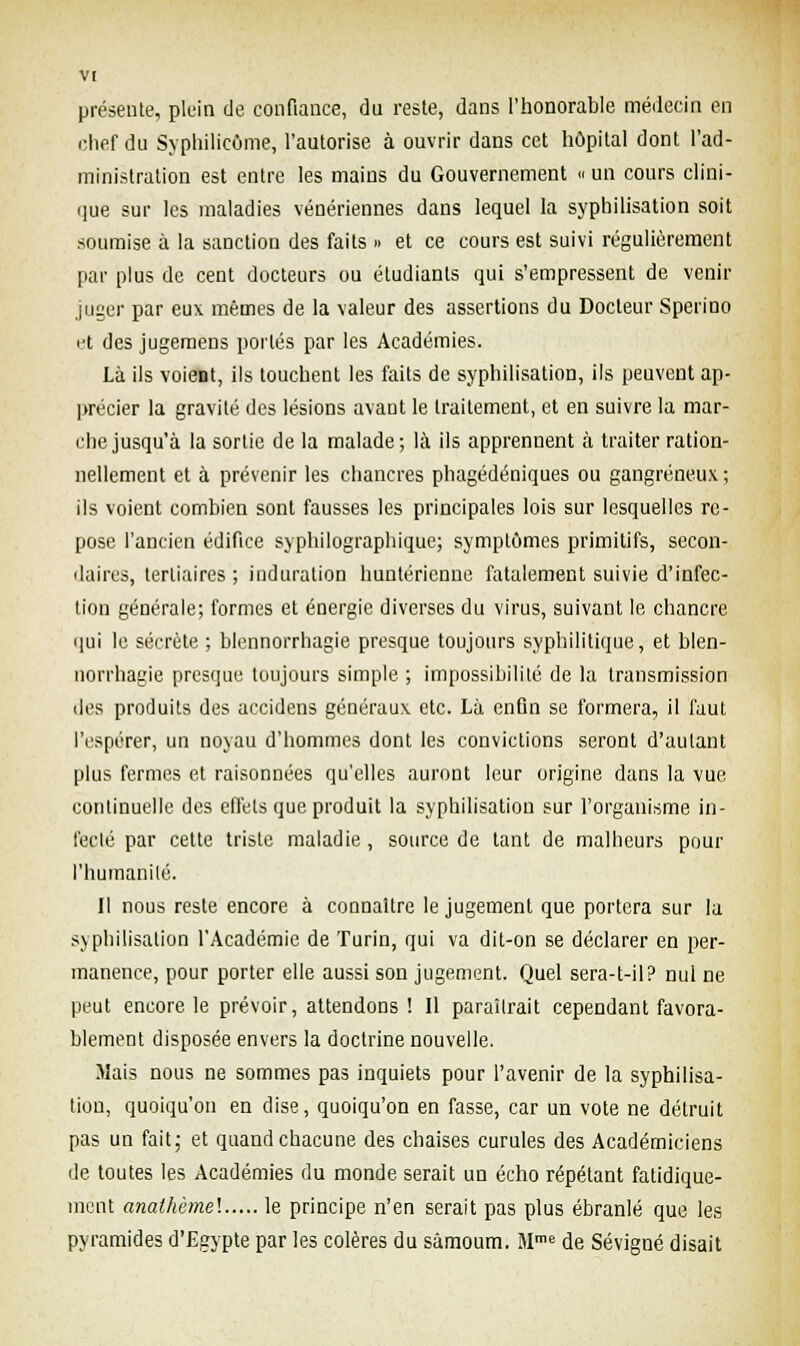présente, plein de confiance, du reste, dans l'honorable médecin en chef du Syphilicôme, l'autorise à ouvrir dans cet hôpital dont l'ad- ministration est entre les mains du Gouvernement «un cours clini- que sur les maladies vénériennes dans lequel la syphilisation soit soumise à la sanction des faits » et ce cours est suivi régulièrement par plus de cent docteurs ou étudiants qui s'empressent de venir juger par eux mêmes de la valeur des assertions du Docteur Sperino et des jugemens portés par les Académies. Là ils voient, ils touchent les faits de syphilisation, ils peuvent ap- précier la gravité des lésions avant le traitement, et en suivre la mar- che jusqu'à la sortie de la malade; là ils apprennent à traiter ration- nellement et à prévenir les chancres phagédéniques ou gangreneux; ils voient combien sont fausses les principales lois sur lesquelles re- pose l'ancien édifice syphilographique; symptômes primitifs, secon- daires, tertiaires ; induration huntéricnue fatalement suivie d'infec- tion générale; formes et énergie diverses du virus, suivant le chancre qui le sécrète ; blennorrhagie presque toujours syphilitique, et blen- norrhagie presque toujours simple ; impossibilité de la transmission des produits des accidens généraux etc. Là enûn se formera, il faut l'espérer, un noyau d'hommes dont les convictions seront d'autant plus fermes et raisonnées qu'elles auront leur origine dans la vue continuelle des effets que produit la syphilisation sur l'organisme in- fecté par cette triste maladie, source de tant de malheurs pour l'humanité. Il nous reste encore à connaître le jugement que portera sur la syphilisation l'Académie de Turin, qui va dit-on se déclarer en per- manence, pour porter elle aussi son jugement. Quel sera-t-il? nul ne peut encore le prévoir, attendons ! Il paraîtrait cependant favora- blement disposée envers la doctrine nouvelle. Mais nous ne sommes pas inquiets pour l'avenir de la syphilisa- tion, quoiqu'on en dise, quoiqu'on en fasse, car un vote ne détruit pas un fait; et quand chacune des chaises curules des Académiciens de toutes les Académies du monde serait un écho répétant fatidique- mént analhèmel le principe n'en serait pas plus ébranlé que les pyramides d'Egypte par les colères du sâmoum. Mme de Sévigné disait
