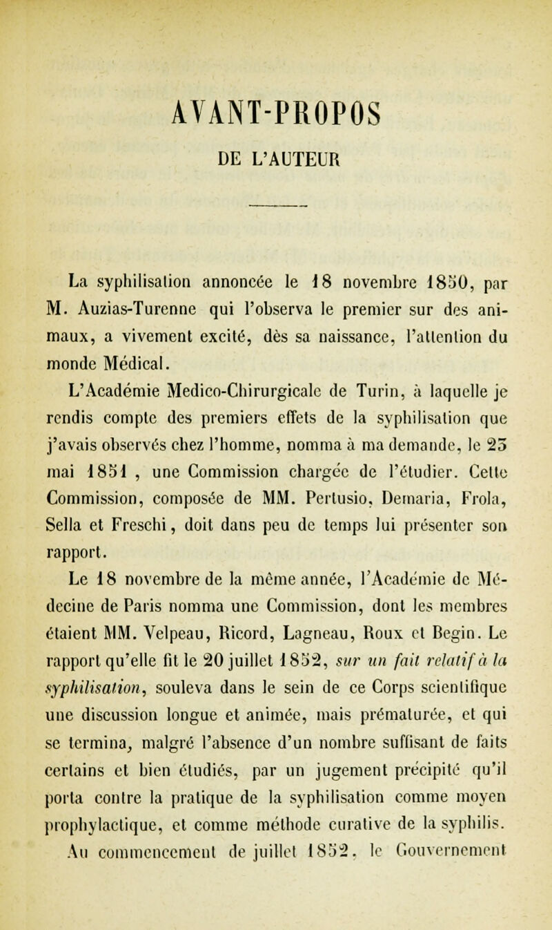 AYANT-PROPOS DE L'AUTEUR La syphilisation annoncée le J 8 novembre 1850, par M. Auzias-Turenne qui l'observa le premier sur des ani- maux, a vivement excité, dès sa naissance, l'attention du monde Médical. L'Académie Medico-Chirurgicalc de Turin, à laquelle je rendis compte des premiers effets de la syphilisation que j'avais observés chez l'homme, nomma à ma demande, le 25 mai 1851 , une Commission chargée de l'étudier. Celte Commission, composée de MM. Perlusio, Demaria, Frôla, Sella et Freschi, doit dans peu de temps lui présenter son rapport. Le 18 novembre de la même année, l'Académie de Mé- decine de Paris nomma une Commission, dont les membres étaient MM. Velpeau, Ricord, Lagneau, Roux et Begin. Le rapport qu'elle fit le 20 juillet 1852, sur un fait relatif à la syphilisation, souleva dans le sein de ce Corps scientifique une discussion longue et animée, mais prématurée, et qui se termina, malgré l'absence d'un nombre suffisant de faits certains et bien étudiés, par un jugement précipité qu'il porta contre la pratique de la syphilisation comme moyen prophylactique, et comme méthode curative de la syphilis. Au commencement de juillet 1852. le Gouvernement