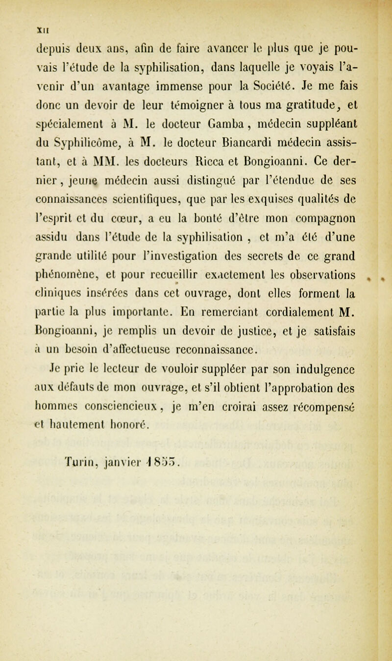 depuis deux ans, afin de faire avancer le plus que je pou- vais l'étude de la syphilisation, dans laquelle je voyais l'a- venir d'un avantage immense pour la Société. Je me fais donc un devoir de leur témoigner à tous ma gratitude, et spécialement à M. le docteur Gamba, médecin suppléant du Syphilicôme, à M. le docteur Biancardi médecin assis- tant, et à MM. les docteurs Ricca et Bongioanni. Ce der- nier , jeune médecin aussi distingué par l'étendue de ses connaissances scientifiques, que par les exquises qualités de l'esprit et du cœur, a eu la bonté d'être mon compagnon assidu dans l'étude de la syphilisation , et m'a été d'une grande utilité pour l'investigation des secrets de ce grand phénomène, et pour recueillir exactement les observations . cliniques insérées dans cet ouvrage, dont elles forment la partie la plus importante. En remerciant cordialement M. Bongioanni, je remplis un devoir de justice, et je satisfais à un besoin d'affectueuse reconnaissance. Je prie le lecteur de vouloir suppléer par son indulgence aux défauts de mon ouvrage, et s'il obtient l'approbation des hommes consciencieux, je m'en croirai assez récompensé et hautement honoré. Turin, janvier \ 835.