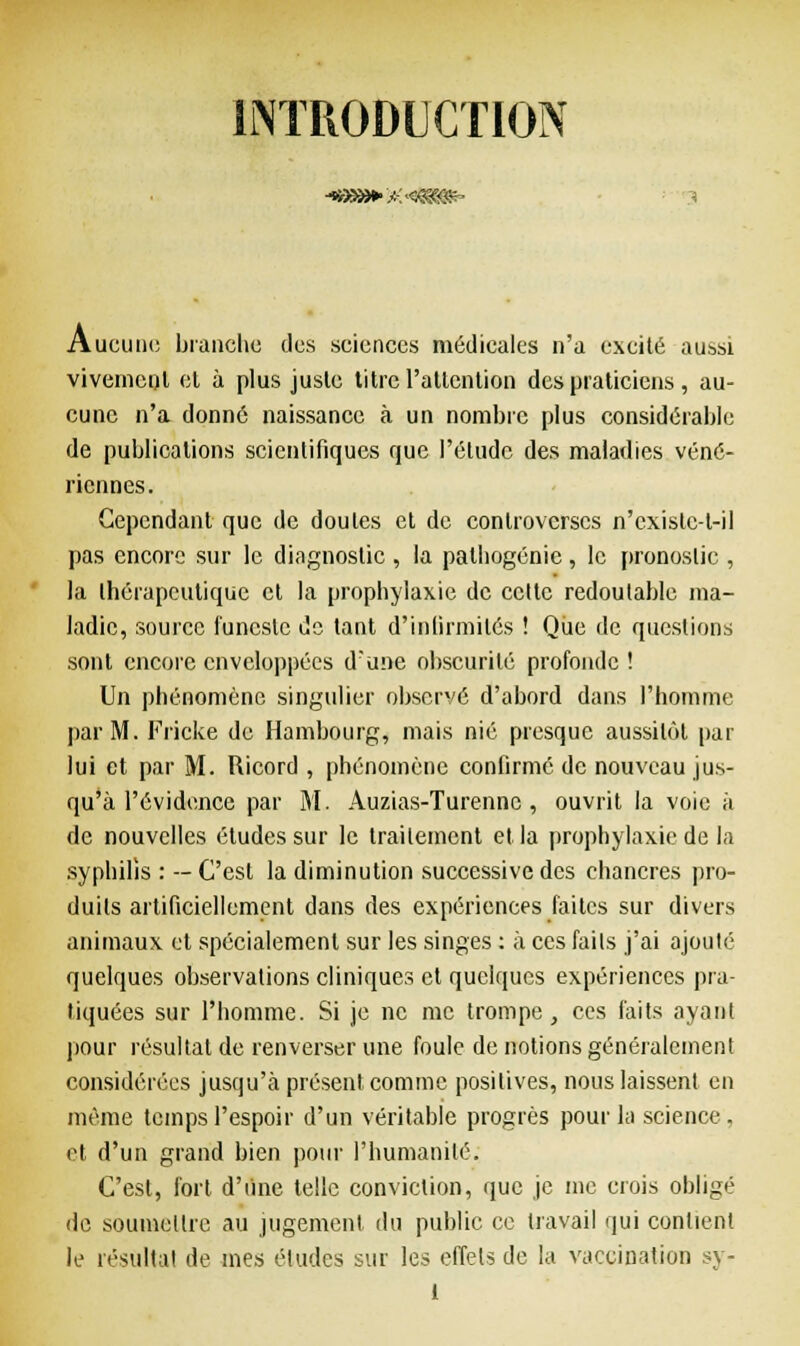 INTRODUCTION 4B9»»»&4&gg&- Aucunc branche dos sciences médicales n'a excité aussi vivement et à plus juste titre-l'attention des praticiens , au- cune n'a donné naissance à un nombre plus considérable de publications scientifiques que l'élude des maladies véné- riennes. Cependant que de doutes et de controverses n'cxistc-l-il pas encore sur le diagnostic , la palbogénic, le pronostic , la thérapeutique et la prophylaxie de celte redoutable ma- ladie, source funeste de tant d'infirmités ! Que de questions sont encore enveloppées d'une obscurité profonde ! Un phénomène singulier observé d'abord dans l'homme par M. Fricke de Hambourg, mais nié presque aussitôt par lui et par M. Ricord , phénomène confirmé de nouveau jus- qu'à l'évidence par M. Auzias-Turenne , ouvrit la voie à de nouvelles études sur le traitement et la prophylaxie de la syphilis : —C'est la diminution successive des chancres pro- duits artificiellement dans des expériences faites sur divers animaux et spécialement sur les singes : à ces faits j'ai ajouté quelques observations cliniques et quelques expériences pra- tiquées sur l'homme. Si je ne me trompe, ces faits ayant pour résultat de renverser une foule de notions généralement considérées jusqu'à présent comme positives, nous laissent en même temps l'espoir d'un véritable progrès pour la science . et d'un grand bien pour l'humanité. C'est, fort d'une telle conviction, que je me crois obligé de soumettre au jugement du public ce travail qui contient le résultat de mes études sur les effets de la vaccination sy-