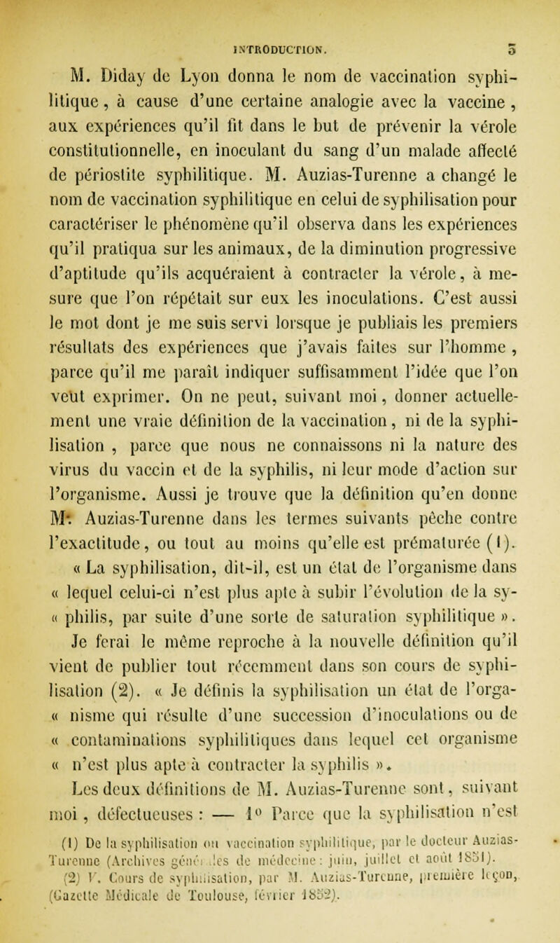 M. Diday de Lyon donna le nom de vaccination syphi- litique , à cause d'une certaine analogie avec la vaccine, aux expériences qu'il fit dans le but de prévenir la vérole constitutionnelle, en inoculant du sang d'un malade affecté de périoslile syphilitique. M. Auzias-Turenne a changé le nom de vaccination syphilitique en celui de syphilisation pour caractériser le phénomène qu'il observa dans les expériences qu'il pratiqua sur les animaux, de la diminution progressive d'aptitude qu'ils acquéraient à contracter la vérole, à me- sure que l'on répétait sur eux les inoculations. C'est aussi le mot dont je me suis servi lorsque je publiais les premiers résultats des expériences que j'avais faites sur l'homme , parce qu'il me paraît indiquer suffisamment l'idée que l'on veut exprimer. On ne peut, suivant moi, donner actuelle- ment une vraie définition de la vaccination , ni de la syphi- lisation , parce que nous ne connaissons ni la nature des virus du vaccin et de la syphilis, ni leur mode d'action sur l'organisme. Aussi je trouve que la définition qu'en donne M*. Auzias-Turenne dans les termes suivants pèche contre l'exactitude, ou tout au moins qu'elle est prématurée (I). « La syphilisation, dit-il, est un état de l'organisme dans « lequel celui-ci n'est plus apte à subir l'évolution de la sy- « philis, par suite d'une sorte de saturation syphilitique ». Je ferai le même reproche à la nouvelle définition qu'il vient de publier tout récemment dans son cours de syphi- lisation (2). « Je définis la syphilisation un état de l'orga- « nisme qui résulte d'une succession d'inoculations ou de « contaminations syphilitiques dans lequel cet organisme « n'est plus apte à contracter la syphilis ». Les deux définitions de M. Auzias-Turenne sont, suivant moi, défectueuses : — 1° Parce que la syphilisation n'est (1) De la syphilisation on vaccination syphilitique; par le docteur Auzias- Turenne (Archives génci les de médecine: juin, juillet cl août 1851). (2) V. Cours de syphilisation, par M. Auzias-Turenne, première leçon, (Gazette .Médicale de Toulouse, février 18S2)..