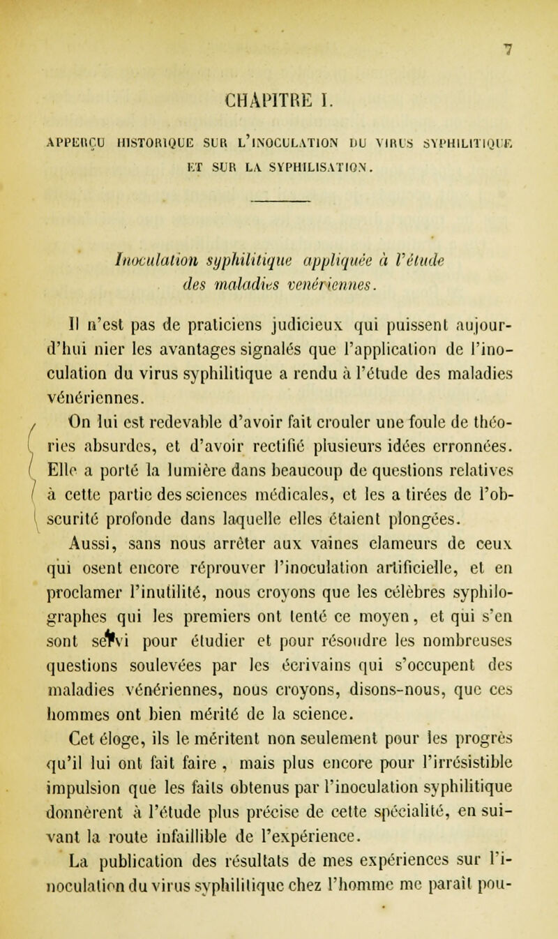 APPISIIÇU HISTORIQUE SUR L'iNOCULATlON DU VIRUS SYPHILITIQUE ET SUR LA SYPHILISATIQN. Inoculation syphilitique appliquée à Vètude des maladies vénériennes. Il n'est pas de praticiens judicieux qui puissent aujour- d'hui nier les avantages signalés que l'application de l'ino- culation du virus syphilitique a rendu à l'étude des maladies vénériennes. On lui est redevahle d'avoir fait crouler une foule de théo- ries absurdes, et d'avoir rectifié plusieurs idées crronnées. Elle a porté la lumière dans beaucoup de questions relatives à cette partie des sciences médicales, et les a tirées de l'ob- scurité profonde dans laquelle elles étaient plongées. Aussi, sans nous arrêter aux vaines clameurs de ceux qui osent encore réprouver l'inoculation artificielle, et en proclamer l'inutilité, nous croyons que les célèbres syphilo- graphes qui les premiers ont tenté ce moyen, et qui s'en sont se1*vi pour étudier et pour résoudre les nombreuses questions soulevées par les écrivains qui s'occupent des maladies vénériennes, nous croyons, disons-nous, que ces hommes ont bien mérité de la science. Cet éloge, ils le méritent non seulement pour les progrès qu'il lui ont fait faire , mais plus encore pour l'irrésistible impulsion que les faits obtenus par l'inoculation syphilitique donnèrent à l'étude plus précise de cette spécialité, en sui- vant la route infaillible de l'expérience. La publication des résultats de mes expériences sur l'i- noculation du virus syphilitique chez l'homme me parait pou-