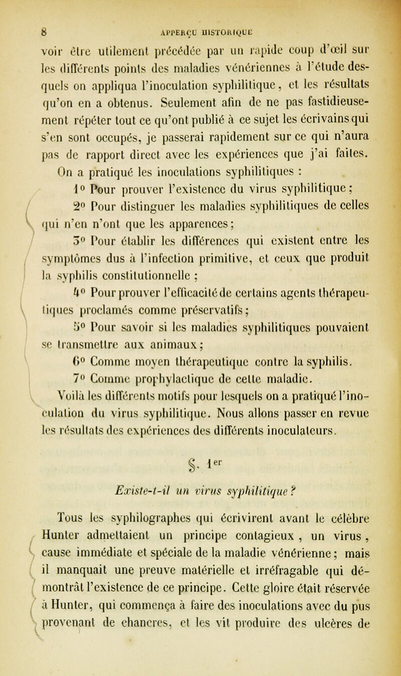 voir être utilement précédée par un rapide coup d'oeil sur les différents points des maladies vénériennes à l'étude des- quels on appliqua l'inoculation syphilitique, et les résultats qu'on en a obtenus. Seulement afin de ne pas fastidieuse- ment répéter tout ce qu'ont publié à ce sujet les écrivains qui s'en sont occupés, je passerai rapidement sur ce qui n'aura pas de rapport direct avec les expériences que j'ai faites. On a pratiqué les inoculations syphilitiques : 1° Pour prouver l'existence du virus syphilitique; 2° Pour distinguer les maladies syphilitiques de celles qui n'en n'ont que les apparences; 3° Pour établir les différences qui existent entre les symptômes dus à l'infection primitive, et ceux que produit la syphilis constitutionnelle ; U° Pour prouver l'efficacité de certains agents thérapeu- liques proclamés comme préservatifs; U° Pour savoir si les maladies syphilitiques pouvaient se transmettre aux animaux; 0° Comme moyen thérapeutique contre la syphilis. 7° Comme prophylactique de celte maladie. Voilà les différents motifs pour lesquels on a pratiqué l'ino- culation du virus syphilitique. Nous allons passer en revue les résultats des expériences des différents inoculalcurs. S- ier Existe-t-il un virus syphilitique ? Tous les syphilographes qui écrivirent avant le célèbre Hunier admettaient un principe contagieux , un virus, \ cause immédiate et spéciale de la maladie vénérienne; mais il manquait une preuve matérielle el irréfragable qui dé- [ montrât l'existence de ce principe. Cette gloire était réservée à Hunter, qui commença à faire des inoculations avec du pus •; provenant de chancres, et les vit produire des ulcères de