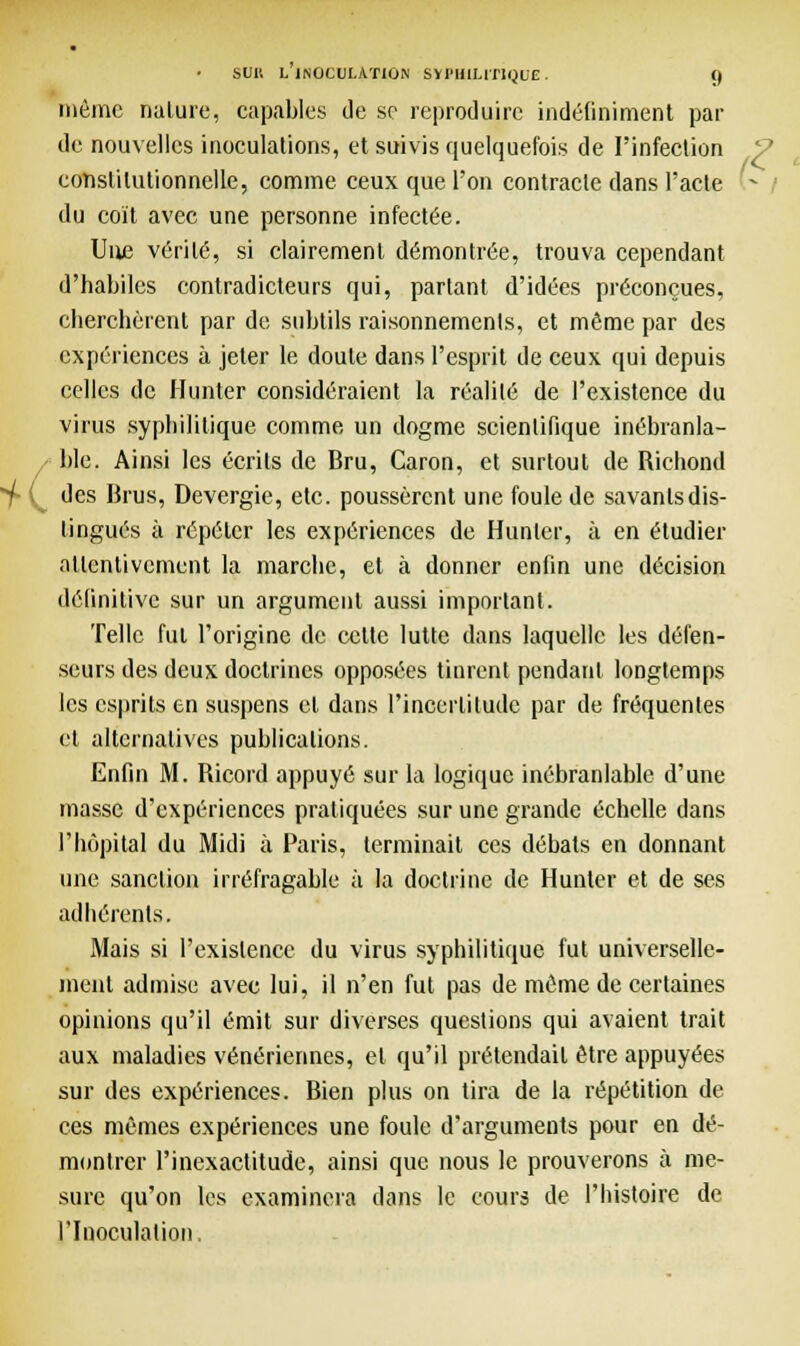 +( même nature, capables de se reproduire indéfiniment par de nouvelles inoculations, et suivis quelquefois de l'infection constitutionnelle, comme ceux que l'on contracte dans l'acte du coït avec une personne infectée. Une vérité, si clairement démontrée, trouva cependant d'habiles contradicteurs qui, partant d'idées préconçues, cherchèrent par de subtils raisonnements, et même par des expériences à jeter le doute dans l'esprit de ceux qui depuis celles de Hunier considéraient la réalité de l'existence du virus syphilitique comme un dogme scientifique inébranla- ble. Ainsi les écrits de Bru, Caron, et surtout de Richond des Brus, Devergie, etc. poussèrent une foule de savanlsdis- lingués à répéter les expériences de Hunier, à en étudier attentivement la marche, et à donner enfin une décision définitive sur un argument aussi important. Telle fui l'origine de celte lutte dans laquelle les défen- seurs des deux doctrines opposées tinrent pendant longtemps les esprits en suspens cl dans l'incertitude par de fréquentes et alternatives publications. Enfin M. Ricord appuyé sur la logique inébranlable d'une masse d'expériences pratiquées sur une grande échelle dans l'hôpital du Midi à Paris, terminait ces débats en donnant une sanction irréfragable à la doctrine de Hunter et de ses adhérents. Mais si l'existence du virus syphilitique fut universelle- ment admise avec lui, il n'en fut pas de même de certaines opinions qu'il émit sur diverses questions qui avaient trait aux maladies vénériennes, et qu'il prétendait être appuyées sur des expériences. Bien plus on tira de la répétition de ces mêmes expériences une foule d'arguments pour en dé- montrer l'inexactitude, ainsi que nous le prouverons à me- sure qu'on les examinera dans le cours de l'histoire de l'Inoculation. ■<