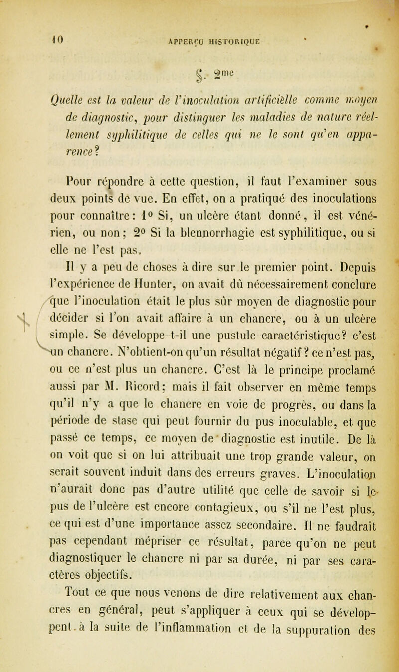 1 Quelle est la valeur de l'inoculation artificielle comme moyen de diagnostic, pour distinguer les maladies de nature réel- lement syphilitique de celles qui ne le sont qu'en appa- rence ? Pour répondre à cette question, il faut l'examiner sous deux points de vue. En effet, on a pratiqué des inoculations pour connaître: 1° Si, un ulcère étant donné, il est véné- rien, ou non ; 2° Si la blennorrhagie est syphilitique, ou si elle ne l'est pas. Il y a peu de choses à dire sur le premier point. Depuis l'expérience de Hunter, on avait dû nécessairement conclure que l'inoculation était le plus sûr moyen de diagnostic pour décider si l'on avait affaire à un chancre, ou à un ulcère simple. Se développe-t-il une pustule caractéristique? c'est n chancre. IVobtient-on qu'un résultat négatif ? ce n'est pas, ou ce n'est plus un chancre. C'est là le principe proclamé aussi par M. Ricord; mais il fait observer en môme temps qu'il n'y a que le chancre en voie de progrès, ou dans la période de stase qui peut fournir du pus inoculable, et que passé ce temps, ce moyen de • diagnostic est inutile. De là on voit que si on lui attribuait une trop grande valeur, on serait souvent induit dans des erreurs graves. L'inoculation n'aurait donc pas d'autre utilité que celle de savoir si le pus de l'ulcère est encore contagieux, ou s'il ne l'est plus, ce qui est d'une importance assez secondaire. Il ne faudrait pas cependant mépriser ce résultat, parce qu'on ne peut diagnostiquer le chancre ni par sa durée, ni par ses cara- ctères objectifs. Tout ce que nous venons de dire relativement aux chan- cres en général, peut s'appliquer à ceux qui se dévelop- pent, à la suite de l'inflammation et de la suppuration des