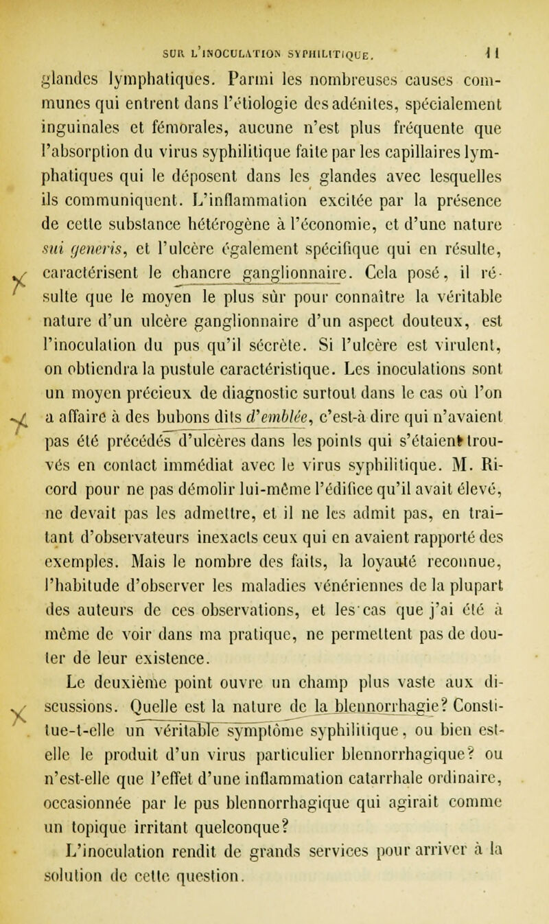 glandes lymphatiques. Parmi les nombreuses causes com- munes qui entrent dans l'éliologie des adénites, spécialement inguinales et fémorales, aucune n'est plus fréquente que l'absorption du virus syphilitique faite par les capillaires lym- phatiques qui le déposent dans les glandes avec lesquelles ils communiquent. L'inflammation excitée par la présence de cette substance hétérogène à l'économie, et d'une nature sut generis, et l'ulcère également spécifique qui en résulte, caractérisent le chancre ganglionnaire. Cela posé, il ré- sulte que le moyen le plus sûr pour connaître la véritable nature d'un ulcère ganglionnaire d'un aspect douteux, est l'inoculation du pus qu'il sécrète. Si l'ulcère est virulent, on obtiendra la pustule caractéristique. Les inoculations sont un moyen précieux de diagnostic surtout dans le cas où l'on a affaire à des bubons dits d'emblée, c'est-à dire qui n'avaient pas été précédés d'ulcères dans les points qui s'étaienfr trou- vés en contact immédiat avec le virus syphilitique. M. Ri- cord pour ne pas démolir lui-même l'édifice qu'il avait élevé, ne devait pas les admettre, et il ne les admit pas, en trai- tant d'observateurs inexacts ceux qui en avaient rapporté des exemples. Mais le nombre des faits, la loyauté reconnue, l'habitude d'observer les maladies vénériennes de la plupart des auteurs de ces observations, et les'cas que j'ai été à même de voir dans ma pratique, ne permettent pas de dou- ter de leur existence. Le deuxième point ouvre un champ plus vaste aux di- scussions. Quelle est la nature de la blennorrhagie? Consli- tue-t-elle un véritabTë^sympfôme syphilitique, ou bien est- elle le produit d'un virus particulier blennorrhagique? ou n'est-elle que l'effet d'une inflammation catarrhale ordinaire, occasionnée par le pus blennorrhagique qui agirait comme un topique irritant quelconque? L'inoculation rendit de grands services pour arriver à la solution de cette question.