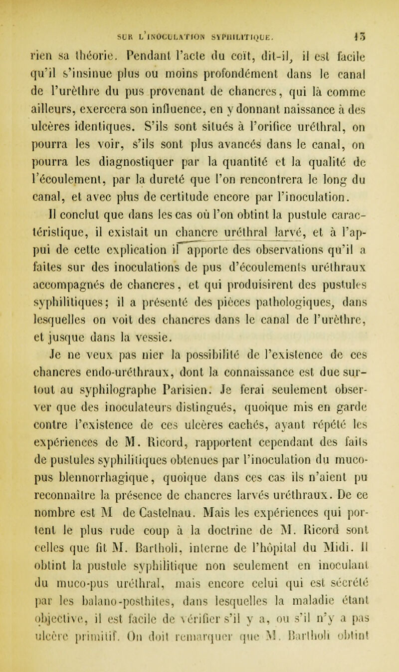 rien sa théorie. Pendant l'acle ilu coït, dit-il, il est facile qu'il s'insinue plus ou moins profondément dans le canal de l'urèlhre du pus provenant de chancres, qui là comme ailleurs, exercera son influence, en y donnant naissance à des ulcères identiques. S'ils sont situés à l'orifice uréthral, on pourra les voir, s'ils sont plus avancés dans le canal, on pourra les diagnostiquer par la quantité et la qualité de l'écoulement, par la dureté que l'on rencontrera le long du canal, et avec plus de certitude encore par l'inoculation. Il conclut que dans les cas où l'on obtint, la pustule carac- téristique, il existait un chancre uréthral larvé, et à l'ap- pui de celte explication il apporte des observations qu'il a faites sur des inoculations de pus d'écoulements uréthraux accompagnés de chancres, et qui produisirent des pustules syphilitiques; il a présenté des pièces pathologiques, clans lesquelles on voit des chancres dans le canal de l'urèthre, et jusque dans la vessie. Je ne veux pas nier la possibilité de l'existence de ces chancres endo-uréthraux, dont la connaissance est due sur- tout au syphilographe Parisien. Je ferai seulement obser- ver que des inoculateurs distingués, quoique mis en garde contre l'existence de ces ulcères cachés, ayant répété les expériences de M. Ricord, rapportent cependant des faits de pustules syphilitiques obtenues par l'inoculation du muco- pus blennorrhagique, quoique dans ces cas ils n'aient pu reconnaître la présence de chancres larvés uréthraux. De ce nombre est M de Caslelnau. Mais les expériences qui por- tent le plus rude coup à la doctrine de M. Ricord sont celles que fit M. Barlholi, interne de l'hôpital du Midi. H obtint la pustule syphilitique non seulement en inoculant du muco-pus uréthral, mais encore celui qui est sécrété pat les balano-poslhites, dans lesquelles la maladie étant objective, il est facile de vérifier s'il y a, ou s'il n'y a pas ulcère primitif. On doit remarquer que M. Barlholi obtint