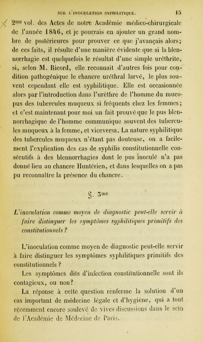 V 2mevol. des Actes de noire Académie médico-chirurgicale de l'année 18U6, et je pourrais en ajouter un grand nom- bre de postérieures pour prouver ce que j'avançais alors; de ces faits, il résulte d'une manière évidente que si lablen- norrhagie est quelquefois le résultat d'une simple uréthrile, si, selon M. Hicord, elle reconnaît d'autres fois pour con- dition pathogénique le chancre urélhral larvé, le plus sou- vent cependant elle est syphilitique. Elle est occasionnée alors par l'introduction dans l'urèthre de l'homme du muco- pus des tubercules muqueux si fréquents chez les femmes; et c'est maintenant pour moi un fait prouvé que le pus blen- norrhagique de l'homme communique souvent des tubercu- les muqueux à la femme, et viceversa. La nature syphilitique des tubercules muqueux n'étant pas douteuse, on a facile- ment l'explication des cas de syphilis constitutionnelle con- sécutifs à des blcnnorrhagies dont le pus inoculé n'a pas donné lieu au chancre Huntérien, et dans lesquelles on a pas pu reconnaître la présence du chancre. 3 me L'inoculation comme moyen de diagnostic peut-elle servir à faire distinguer les symptômes syphilitiques primitifs des constitutionnels ? L'inoculation comme moyen de diagnostic peut-elle servir à faire distinguer les symptômes syphilitiques primitifs des constitutionnels ? Les symptômes dits d'infection constitutionnelle sont ils contagieux, ou non? La réponse à celle question renferme la solution d'un cas important de médecine légale et d'hygiène, qui a tout récemment encore soulevé de vives diseussions dans le sein de l'Académie de Médecine de Paris.