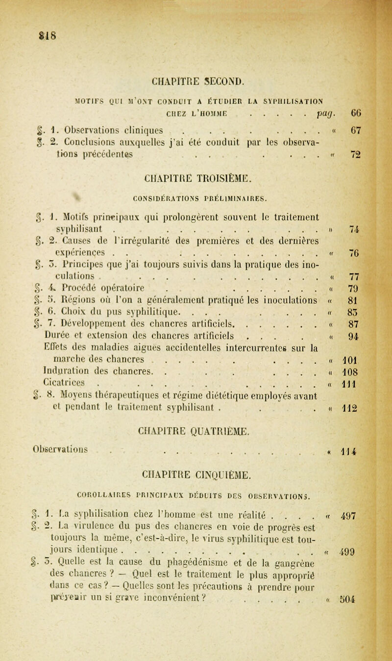 CHAPITRE SECOND. MOTIFS QUI «'ONT CONDUIT A ÉTUDIER LA SÏPHILISATION chez l'homme pag. 66 §. 1. Observations cliniques . . . . . ... « 67 $. 2. Conclusions auxquelles j'ai été conduit par les observa- tions précédentes . . . ... f 72 CHAPITRE TROISIÈME. CONSIDÉRATIONS PRÉLIMINAIRES. §. 1. Motifs principaux qui prolongèrent souvent le traitement sypbilisant . ....... ...» 74 g. 2. Causes de. l'irrégularité des premières et des dernières expériences . . ... « 76 §. 3. Principes que j'ai toujours suivis dans la pratique des ino- culations . ... . « 77 §. 4. Procédé opératoire . « 79 §. S. Régions où l'on a généralement pratiqué les inoculations « 81 §. 6. Cboix du pus syphilitique. ... . ... « 83 §. 7. Développement des chancres artificiels « 87 Durée et extension des chancres artificiels ... . « 94 Effets des maladies aiguës accidentelles intercurrentes sur la marche des chancres .... . . . . . « 101 Induration des chancres. . . . .... » 108 Cicatrices . ... . « dll $. S. Moyens thérapeutiques et régime diététique employés avant et pendant le traitement syphilisant . . . « 112 CHAPITRE QUATRIÈME. Observations . . . .... « 114 CHAPITRE CINQUIÈME. COROLLAIRES PRINCIPAUX DÉDUITS DES OBSERVATIONS. §. 1. La syphilisation chez l'homme est une réalité .... « 497 g. 2. La virulence du pus des chancres en voie de progrès est toujours la même, c'est-à-dire, le virus syphilitique est tou- jours identique „ 499 §. 3. Quelle est la cause du phagédénisme et de la gangrène des chancres ? - Quel est le traitement le plus approprié dans ce cas? - Quelles sont les précautions à prendre pour prévenir un si grave inconvénient? ,, S04