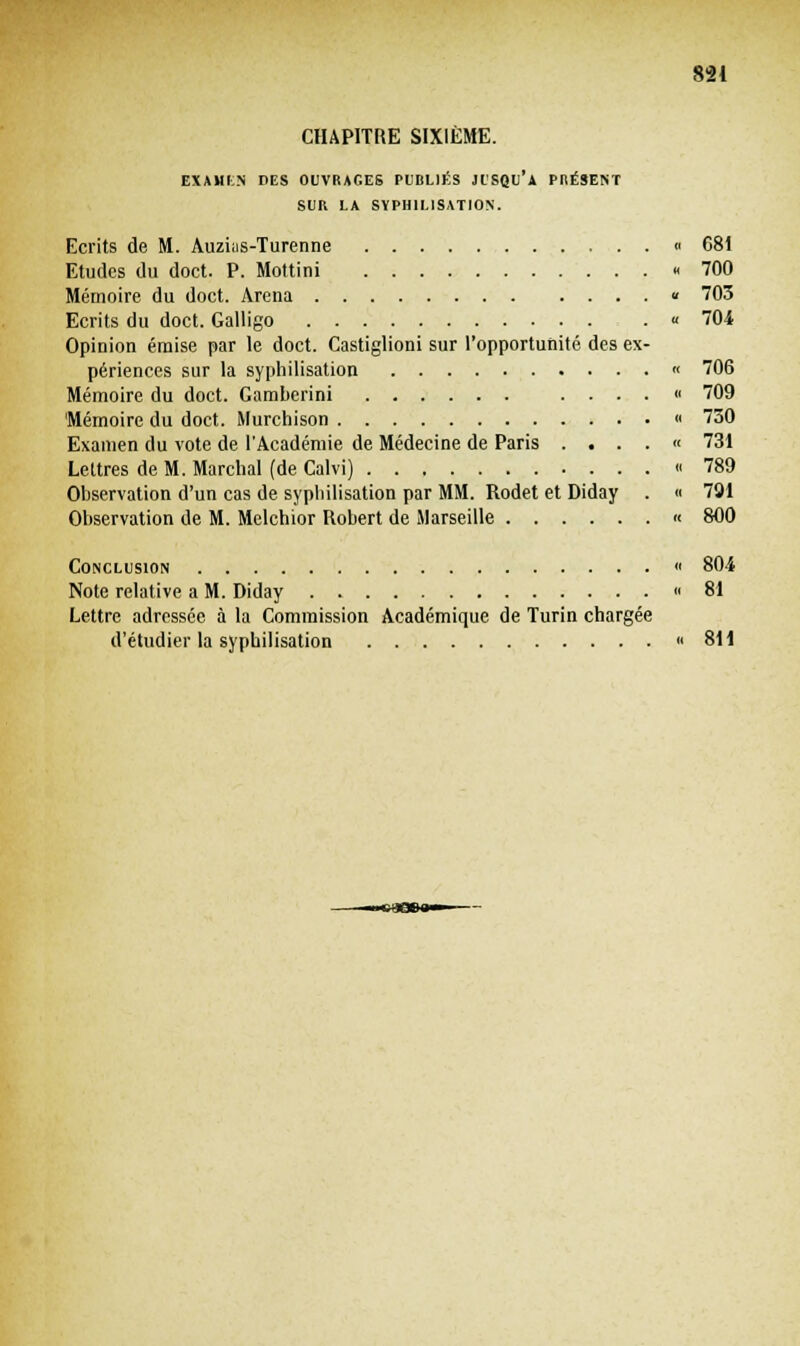 CHAPITRE SIXIÈME. EXAMLN DES OUVRAGES PUBLIÉS JUSQU'A PRÉSENT SUR LA SYPHILISATION. Ecrits de M. Auzias-Turenne « 681 Etudes du doct. P. Mottini « 700 Mémoire du doct. Arena « 703 Ecrits du doct. Galligo « 704 Opinion émise par le doct. Castiglioni sur l'opportunité des ex- périences sur la syphilisation « 706 Mémoire du doct. Gamberini ...... 709 'Mémoire du doct. Murchison ■ 730 Examen du vote de l'Académie de Médecine de Paris .... « 731 Lettres de M. Marchai (de Calvi) « 789 Observation d'un cas de syphilisation par MM. Rodet et Diday . « 701 Observation de M. Melchior Robert de Marseille « 800 Conclusion « 804 Note relative a M. Diday « 81 Lettre adressée à la Commission Académique de Turin chargée d'étudier la syphilisation « 811