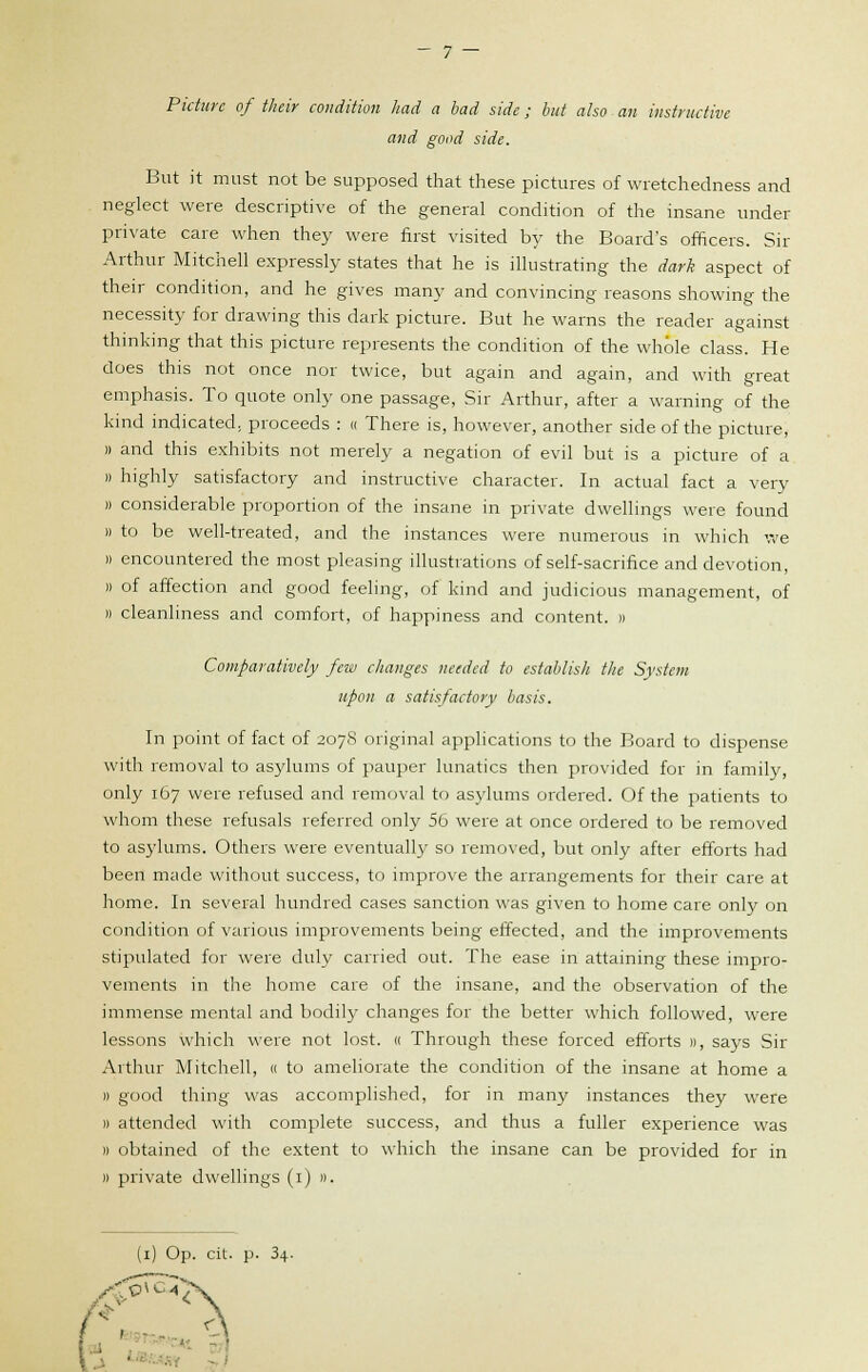 Picture of their condition had a bad side; but also an instructive and good side. But it must not be supposed that these pictures of wretchedness and neglect were descriptive of the general condition of the insane under private care when they were first visited by the Board's officers. Sir Arthur Mitchell expressly states that he is illustrating the dark aspect of their condition, and he gives many and convincing reasons showing the necessity for drawing this dark picture. But he warns the reader against thinking that this picture represents the condition of the whole class. He does this not once nor twice, but again and again, and with great emphasis. To quote only one passage, Sir Arthur, after a warning of the kind indicated; proceeds : « There is, however, another side of the picture, » and this exhibits not merely a negation of evil but is a picture of a » highly satisfactory and instructive character. In actual fact a very » considerable proportion of the insane in private dwellings were found )) to be well-treated, and the instances were numerous in which we » encountered the most pleasing illustrations of self-sacrifice and devotion, » of affection and good feeling, of kind and judicious management, of » cleanliness and comfort, of happiness and content. » Comparatively few changes needed to establish the System upon a satisfactory basis. In point of fact of 207S original applications to the Board to dispense with removal to asylums of pauper lunatics then provided for in family, only 167 were refused and removal to asylums ordered. Of the patients to whom these refusals referred only 56 were at once ordered to be removed to asylums. Others were eventually so removed, but only after efforts had been made without success, to improve the arrangements for their care at home. In several hundred cases sanction was given to home care only on condition of various improvements being effected, and the improvements stipulated for were duly carried out. The ease in attaining these impro- vements in the home care of the insane, and the observation of the immense mental and bodily changes for the better which followed, were lessons which were not lost. « Through these forced efforts », says Sir Arthur Mitchell, « to ameliorate the condition of the insane at home a i) good thing was accomplished, for in many instances they were » attended with complete success, and thus a fuller experience was » obtained of the extent to which the insane can be provided for in )) private dwellings (1) ».