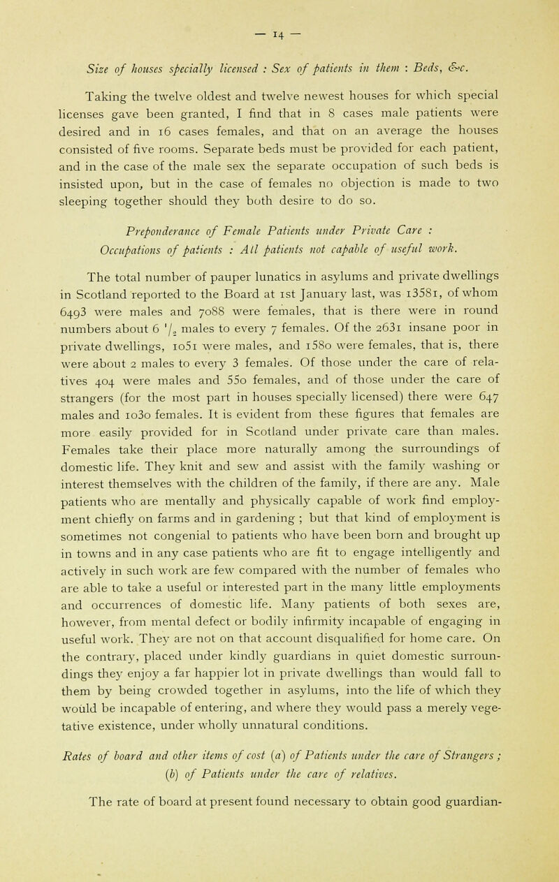 Size of houses specially licensed : Sex of patients in them : Beds, &>c. Taking the twelve oldest and twelve newest houses for which special licenses gave been granted, I find that in 8 cases male patients were desired and in 16 cases females, and that on an average the houses consisted of five rooms. Separate beds must be provided for each patient, and in the case of the male sex the separate occupation of such beds is insisted upon, but in the case of females no objection is made to two sleeping together should they both desire to do so. Preponderance of Female Patients under Private Care : Occupations of patients : All patients not capable of useful work. The total number of pauper lunatics in asylums and private dwellings in Scotland reported to the Board at ist January last, was i358i, of whom 6493 were males and 7088 were females, that is there were in round numbers about 6 '/., males to every 7 females. Of the 263i insane poor in private dwellings, io5i were males, and i58o were females, that is, there were about 2 males to every 3 females. Of those under the care of rela- tives 404 were males and 55o females, and of those under the care of strangers (for the most part in houses specially licensed) there were 647 males and io3o females. It is evident from these figures that females are more easily provided for in Scotland under private care than males. Females take their place more naturally among the surroundings of domestic life. They knit and sew and assist with the family washing or interest themselves with the children of the family, if there are any. Male patients who are mentally and physically capable of work find employ- ment chiefly on farms and in gardening ; but that kind of employment is sometimes not congenial to patients who have been born and brought up in towns and in any case patients who are fit to engage intelligently and actively in such work are few compared with the number of females who are able to take a useful or interested part in the many little employments and occurrences of domestic life. Many patients of both sexes are, however, from mental defect or bodily infirmity incapable of engaging in useful work. They are not on that account disqualified for home care. On the contrary, placed under kindly guardians in quiet domestic surroun- dings they enjoy a far happier lot in private dwellings than would fall to them by being crowded together in asylums, into the life of which they would be incapable of entering, and where they would pass a merely vege- tative existence, under wholly unnatural conditions. Rates of board and other items of cost (a) of Patients under the care of Strangers ; (b) of Patients under the care of relatives. The rate of board at present found necessary to obtain good guardian-