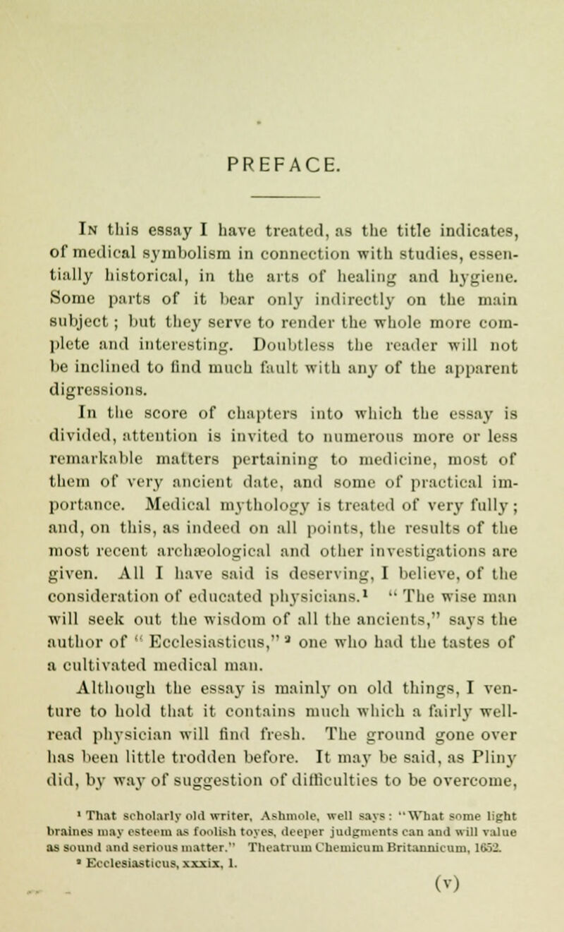 In this essay I have treated, as the title indicates, of medical symbolism in connection with studies, essen- tially historical, in the arts of healing and hygiene. Some parts of it bear only indirectly on the main subject; but they serve to render the whole more com- plete and interesting. Doubtless the reader will not be inclined to find much fault with any of the apparent digressions. In the score of chapters into which the essay is divided, attention is invited to numerous more or less remarkable matters pertaining to medicine, most of them of very ancient date, and some of practical im- portance. Medical mythology is treated of very fully; and, on this, as indeed on all points, the results of the most recent archaeological and other investigations are given. All I have said is deserving, I believe, of the consideration of educated physicians.1  The wise man will seek out the wisdom of all the ancients, says the author of  Ecclesiasticus, 3 one who had the tastes of a cultivated medical man. Although the essay is mainly on old things, I ven- ture to hold that it contains much which a fairly well- read physician will find fresh. The ground gone over has been little trodden before. It may be said, as Pliny did, by way of suggestion of difficulties to be overcome, 'That scholarly old writer, Ashmole, well says: What some light braines may esteem as foolisb toyes, deeper judgments can and will value as sound and BOlioufl matter. Theatruiu Cheuiicuni Britannicum, MBS, • Ecclesiasticus, xxxi.v 1.
