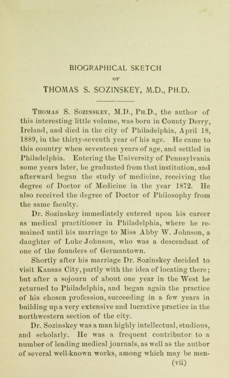 BIOGRAPHICAL SKETCH OP THOMAS S. SOZINSKEY, M.D., PH.D. Thomas S. Sozinskev, M.D., Ph.D., the author of this interesting little volume, was born in County Deny, Ireland, and died in the city of Philadelphia, April 18, 1889, in the thirty-seventh year of his age. He came to this country when seventeen years of age, ami settled in Philadelphia. Entering the University of Pennsylvania some years later, he graduated from t hat institution, and afterward began the study of medicine, receiving the degree of Doctor of Medicine in the year 1ST2. He also received the degree of Doctor of Philosophy from the same faculty. Dr. Sozinskey immediately entered upon his career as medical practitioner in Philadelphia, where he re- mained until his marriage to Miss Abby W. Johnson, a daughter of Luke Johns who was a descendant of one of the founders of Germantown. Shortly a Tier his marriage Dr. Sozinskey decided to visit Kansas City, partly with the idea of locating there ; but after a sojourn of about one year in the West he returned to Philadelphia, and began again the practice of his chosen profession, succeeding in a few years in building up a very extensive and lucrative practice in the northwestern section of the city. Dr. Sozinskey was a man highly intellectual, studious, and scholarly. lie was a frequent contributor to a number of leading medical journals, as well as the author i>t' several well-known works, among which may be men-
