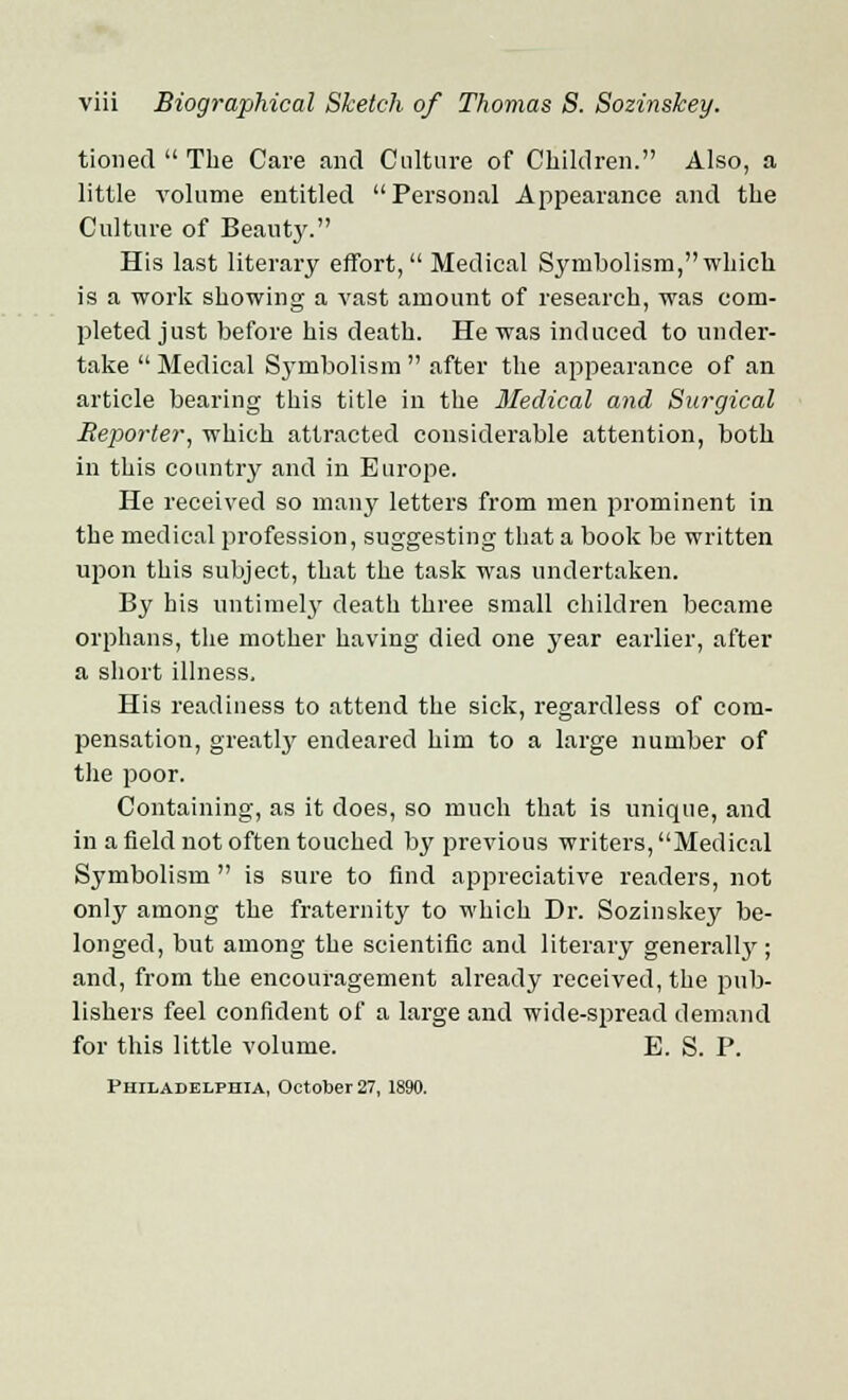 tioiied  The Care and Culture of Children. Also, a little volume entitled Personal Appearance and the Culture of Beauty. His last literary effort,  Medical Symbolism, which is a work showing a vast amount of research, was com- pleted just before his death. He was induced to under- take  Medical Symbolism  after the appearance of an article bearing this title in the Medical and Surgical Reporter, which attracted considerable attention, both in this country and in Europe. He received so many letters from men prominent in the medical profession, suggesting that a book be written upon this subject, that the task was undertaken. By his untimely death three small children became orphans, the mother having died one year earlier, after a short illness. His readiness to attend the sick, regardless of com- pensation, greatly endeared him to a large number of the poor. Containing, as it does, so much that is unique, and in a field not often touched by previous writers, Medical Symbolism  is sure to find appreciative readers, not only among the fraternity to which Dr. Sozinskey be- longed, but among the scientific and literary generally ; and, from the encouragement already received, the pub- lishers feel confident of a large and wide-spread demand for this little volume. E. S. P. Philadelphia, October 27, 1890.