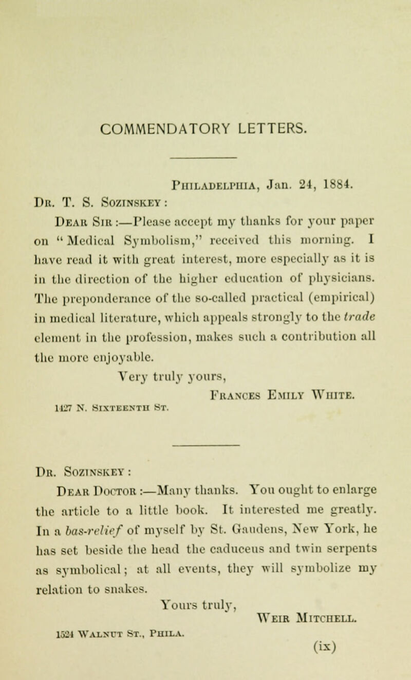 COMMENDATORY LETTERS. Philadelphia, Jan. 24, 1SS4. Da. T. S. Sozinskey: Dear Sir :—Please accept my thanks for your paper on Medical Symbolism, received this morning. I have read it with great interest, more especially as it is in the direction of the higher education of physicians. The preponderance of the so-called practical (empirical) in medical literature, which appeals strongly to the trade element In the profession, makes such a contribution all the more enjoyable. Very truly yours, Frances Emily White. 1LT7 N. sixteenth St. Dr. Sozinskey: Dear Doctor :—Many thanks. You ought to enlarge the article to a little book. It interested me greatly. In a bas-relief of myself by St. Gaudens, New Y'ork, he has set beside the head the caduceus and twin serpents a9 symbolical; at all events, they will symbolize my relation to snakes. Yours truly, Weir Mitchell. 13M Walnut St., Puila.