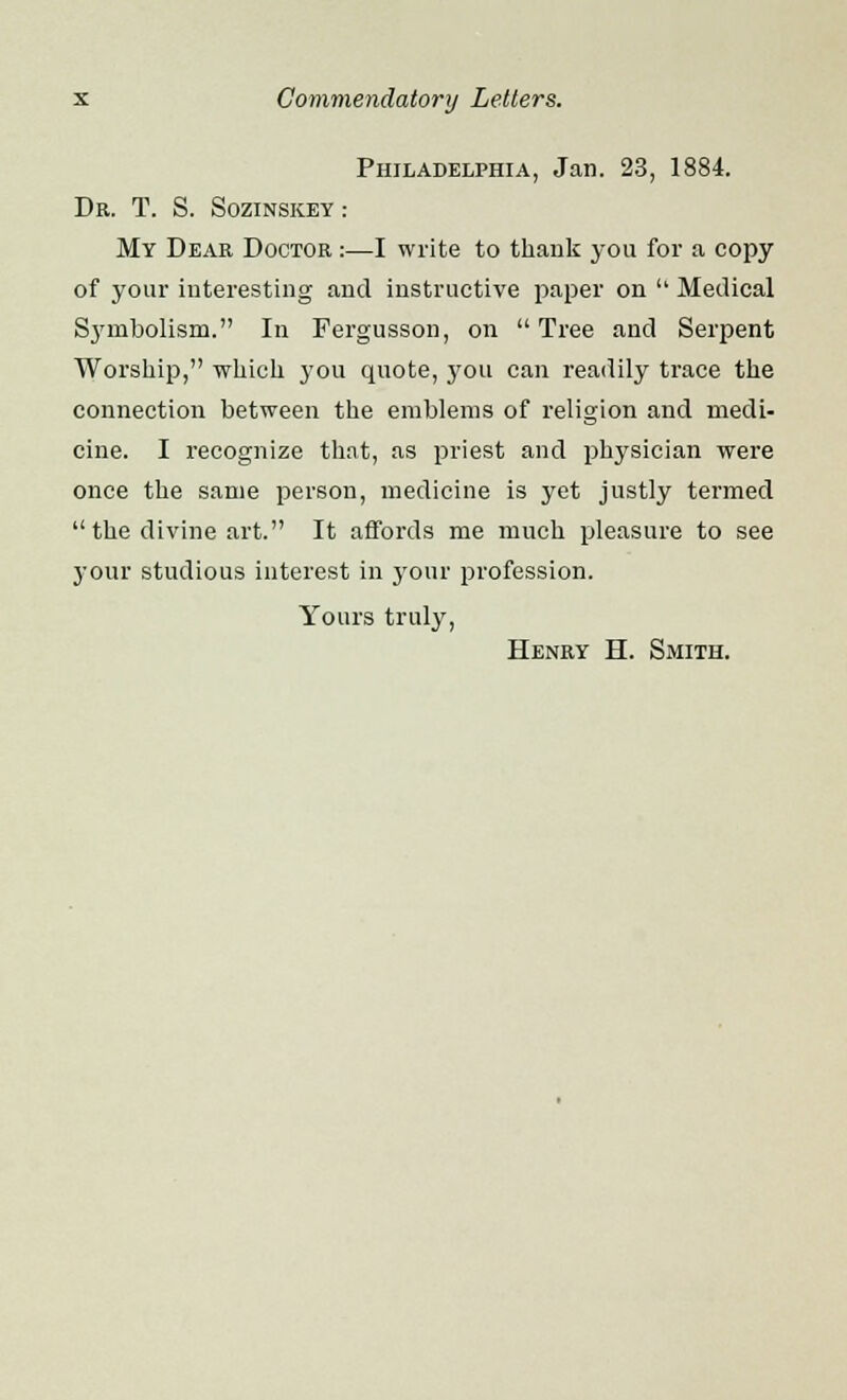 Philadelphia, Jan. 23, 1884. Dr. T. S. Sozinskey : My Dear Doctor :—I write to thank you for a copy of your interesting and instructive paper on  Medical S37mbolism. In Fergusson, on Tree and Serpent Worship, which you quote, you can readily trace the connection between the emblems of religion and medi- cine. I recognize that, as priest and physician were once the same person, medicine is yet justly termed  the divine art. It affords me much pleasure to see your studious interest in your profession. Yours truly, Henry H. Smith.