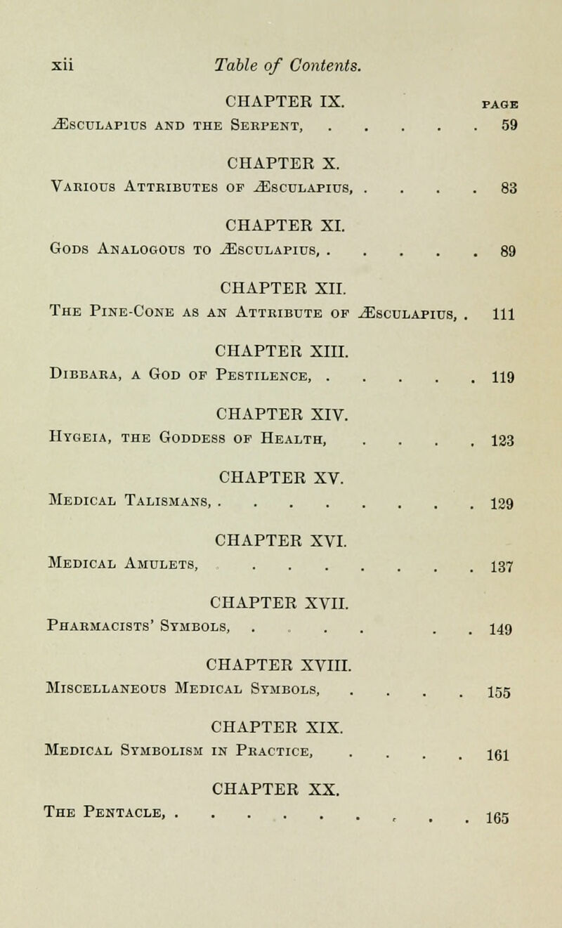 CHAPTER IX. pagb jEsculafius and the Serpent, 59 CHAPTER X. Various Attributes op ^Esculapius 83 CHAPTER XI. Gods Analogous to ^Esculapius, 89 CHAPTER XII. The Pine-Cone as an Attribute op ^Esculapius, . Ill CHAPTER XIII. Dibbara, a God of Pestilence, 119 CHAPTER XIV. Hygeia, the Goddess of Health, . . . .123 CHAPTER XV. Medical Talismans 129 CHAPTER XVI. Medical Amulets, 137 CHAPTER XVII. Pharmacists' Symbols, . . . 149 CHAPTER XVIII. Miscellaneous Medical Symbols, .... 155 CHAPTER XIX. Medical Symbolism in Practice, .... 161 CHAPTER XX. The Pentacle, r jgg