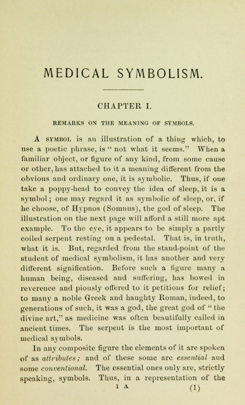 MEDICAL SYMBOLISM. CHAPTER I. REMARKS ON THE MEANING OF SYMBOLS. A symbol is an illustration of a thing which, to use a poetic phrase, is  not what it seems. When a familiar object, or figure of any kind, from some cause or other, luis attached to it a meaning different from the obvious and ordinary one, it is symbolic. Thus, if one take a poppy-head to convey the idea of sleep, it is a symbol; one may regard it as symbolic of sleep, or, if he choose, of Hypnos (Somnus), the god of sleep. The illustration on the next page will afford a still more apt example. To the eye, it appears to be simply a partly coiled serpent resting on a pedestal. That is, in truth, what it is. But, regarded from the stand-point of the student of medical symbolism, it has another and very different signification. Before such a figure many a human being, diseased and suffering, has bowed in reverence and piously offered to it petitions for relief; to many a noble Greek and haughty Roman, indeed, to generations of such, it was a god, the great god of  the divine art,''as medicine was often beautifully called in ancient times. The serpent is the most important of medical symbols. In any composite figure the elements of it are spoken of as attributes; and of these some are essential and some conventional. The essential ones only are, strictly speaking, symbols. Thus, in a representation of the