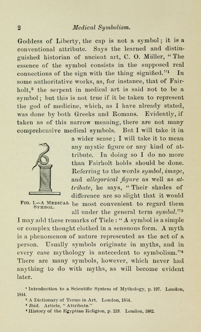 Goddess of Liberty, the cap is not a symbol; it is a conventional attribute. Says the learned and distin- guished historian of ancient art, C. O. Muller,  The essence of the symbol consists in the supposed real connections of the sign with the thing signified.1 In some authoritative works, as, for instance, that of Fair- holt,2 the serpent in medical art is said not to be a symbol; but this is not true if it be taken to represent the god of medicine, which, as I have already stated, was done by both Greeks and Romans. Evidently, if taken as of this narrow meaning, there are not many comprehensive medical symbols. But I will take it in a wider sense; I will take it to mean any mystic figure or any kind of at- tribute. In doing so I do no more than Fair/holt holds should be done. Referring to the words symbol, image, and allegorical figure as well as at- tribute, he says,  Their shades of difference are so slight that it would FlG- \rA medical iJe m0st convenient to regard them Symbol. ^ all under the general term symbol.3 I ma}' add these remarks of Tiele :  A symbol is a simple or complex thought clothed in a sensuous form. A myth is a phenomenon of nature represented as the act of a person. Usually symbols originate in myths, and in every case mythology is antecedent to symbolism.4 There are many symbols, however, which never had anything to do with myths, as will become evident later. 1 Introduction to a Scientific System of Mythology, p. 197. London, 1844. 3 A Dictionary of Terms in Art. London, 18-54. 3 Ibid. Article,  Attribute. 4 History of the Egyptian Religion, p. 219. London, 1882.