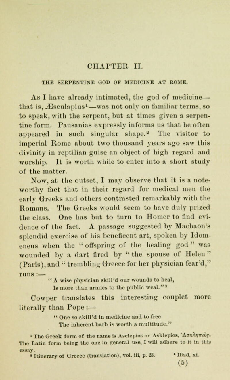 CHAPTER II. THE SERPENTINE GOD OF MEDICINE AT ROME. As I Lave already intimated, the god of medicine—■ that is, JSeculapius1—was not only on familiar terms, so to speak, with the serpent, but at times given a serpen- tine form. Pausanias expressly informs us that he often appeared in such singular shape.2 The visitor to imperial Rome about two thousand years ago saw this divinity in reptilian guise an object of high regard and worship. It is worth while to enter into a short study of the matter. Now, at the outset, I may observe that it is a note- worthy fact that in their regard for medical men the early Greeks and others contrasted remarkably with the Romans. The Greeks would seem to have duly prized the class. One has but to turn to Homer to find evi- dence of the fact. A passage suggested by Macbaon's splendid exercise of his beneficent art, spoken by Idom- eneus when the  offspring of the healing god  was wounded by a dart tired by the spouse of Helen (Paris), and  trembling Greece for her physician fear'd, runs:—  A wise physician skill'il our wounds to heal, Is more than armies to the public weal.5 Cowper translates this interesting couplet more literally than Pope :—  One so skill'il in medicine and to free The inherent barb is worth a multitude. 1 The Greek form of the name is Asclepios or Asklepios, 'AatO.rfrric^. The Latin form being the one in general use, I will adhere to it in this essay. • Itinerary of Greece (translation), vol. hi, p. 23. * Iliad, xi.