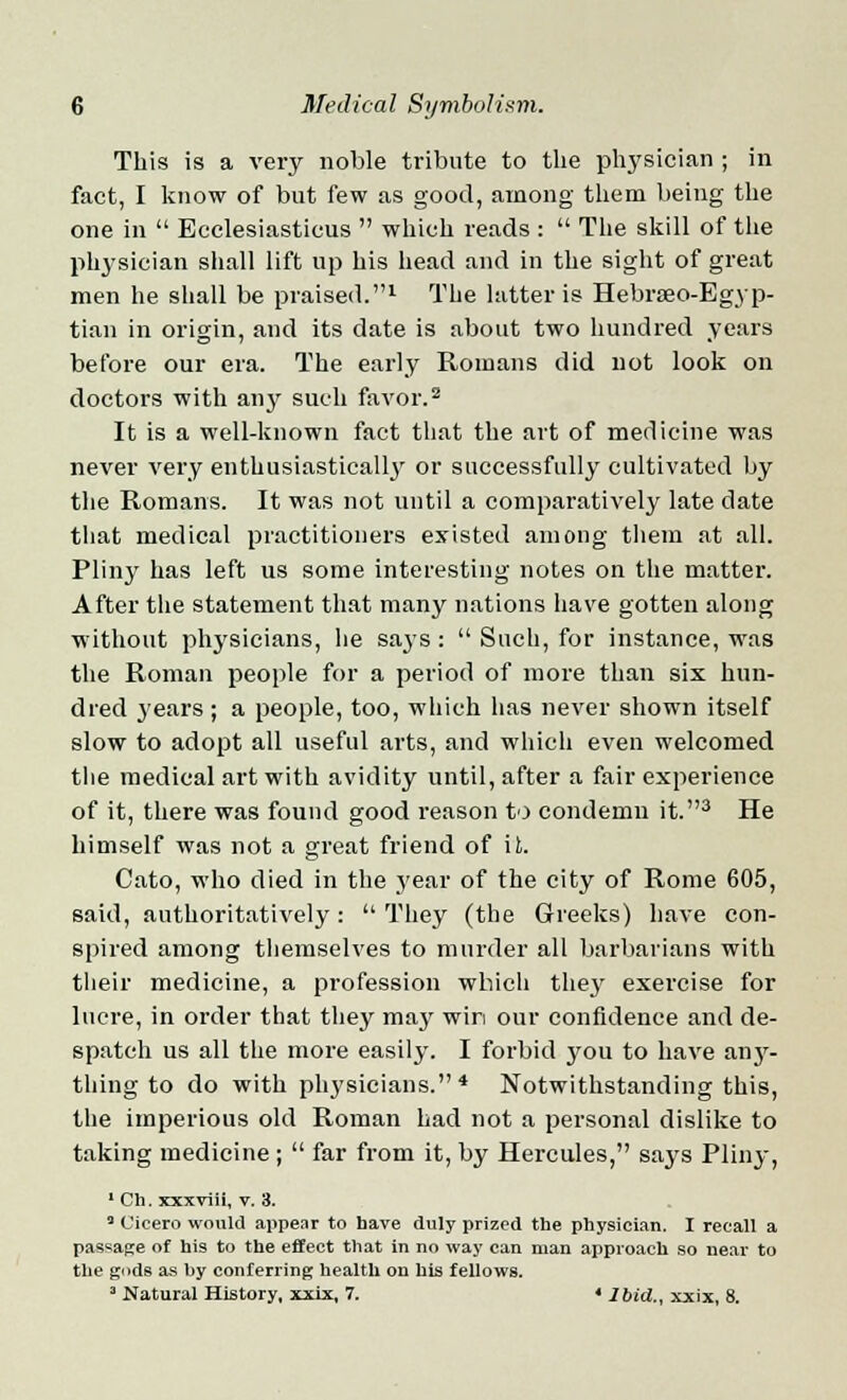 This is a very noble tribute to the physician ; in fact, I know of but few as good, among them being the one in  Ecclesiasticus  which reads :  The skill of the physician shall lift up his head and in the sight of great men he shall be praised.1 The latter is Hebraeo-Egyp- tian in origin, and its date is about two hundred years before our era. The early Romans did not look on doctors with any such favor.2 It is a well-known fact that the art of medicine was never very enthusiastically or successfully cultivated by the Romans. It was not until a comparatively late date that medical practitioners existed among them at all. Pliny has left us some interesting notes on the matter. After the statement that many nations have gotten along without physicians, he says:  Such, for instance, was the Roman people for a period of more than six hun- dred years ; a people, too, which has never shown itself slow to adopt all useful arts, and which even welcomed the medical art with avidity until, after a fair experience of it, there was found good reason to condemn it.3 He himself was not a great friend of it. Cato, who died in the year of the city of Rome 605, said, authoritatively:  They (the Greeks) have con- spired among themselves to murder all barbarians with their medicine, a profession which they7 exercise for lucre, in order that they may win our confidence and de- spatch us all the more easily. I forbid y^ou to have any- thing to do with physicians.4 Notwithstanding this, the imperious old Roman had not a personal dislike to taking medicine ;  far from it, by Hercules, says Pliny, 1 Ch. xxxviii, v. 3. 3 Cicero would appear to have duly prized the physician. I recall a passage of his to the effect that in no way can man approach so near to the gods as by conferring health on his fellows. 3 Natural History, xxix, 7. ' Ibid., xxix, 8.