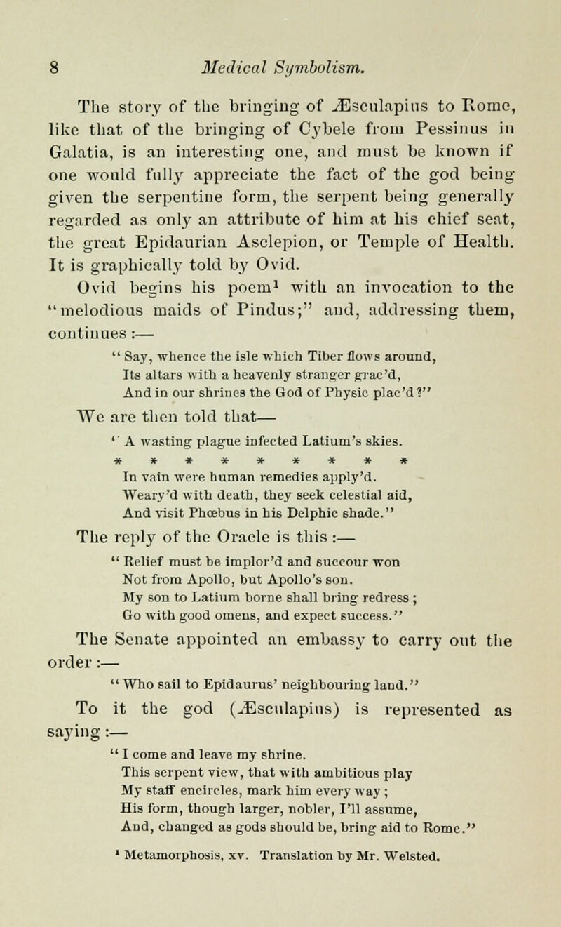 The story of the bringing of jGsculapins to Rome, like that of the bringing of Cybele from Pessinus in Galatia, is an interesting one, and must be known if one would fully appreciate the fact of the god being- given the serpentine form, the serpent being generally regarded as only an attribute of him at his chief seat, the great Epidaurian Asclepion, or Temple of Health. It is graphically told by Ovid. Ovid begins his poem1 with an invocation to the melodious maids of Pindus; and, addressing them, continues :—  Say, whence the isle which Tiber flows around, Its altars with a heavenly stranger grac'd, And in our shrines the God of Physic plac'd? We are then told that— '' A wasting plague infected Latium's skies. ********* In vain were human remedies apply'd. Weary'd with death, they seek celestial aid, And visit Phcebus in his Delphic shade. The reply of the Oracle is this :—  Relief must be implor'd and 6uccour won Not from Apollo, but Apollo's son. My son to Latium borne shall bring redress ; Go with good omens, and expect success. The Senate appointed an embassy to carry out the order:—  Who sail to Epidaurus' neighbouring land. To it the god (^Esculapius) is represented as saying :—  I come and leave my shrine. This serpent view, that with ambitious play My staff encircles, mark him every way; His form, though larger, nobler, I'll assume, And, changed as gods should be, bring aid to Rome. * Metamorphosis, xv. Translation by Mr. Welsted.