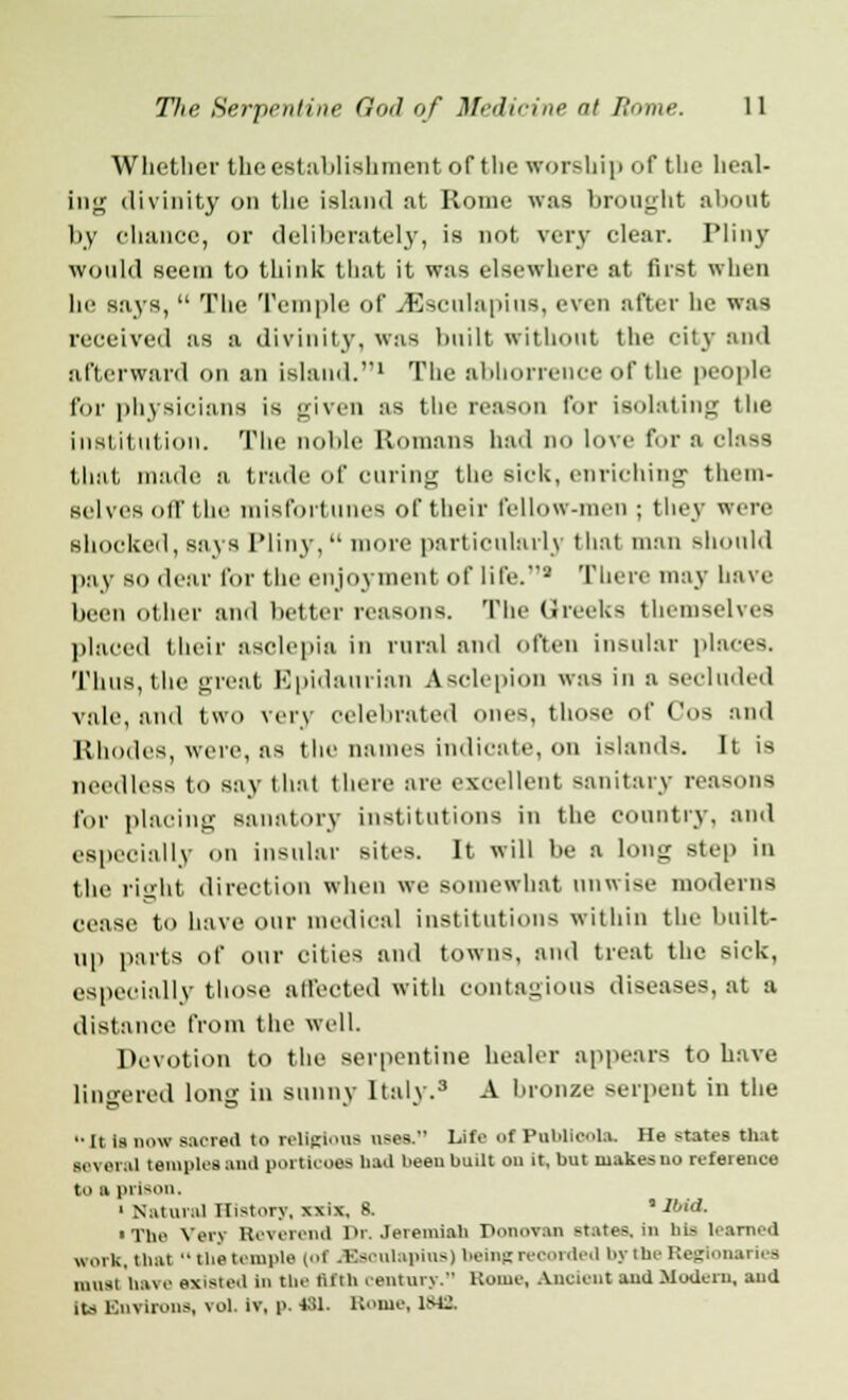 Whether the establishment of the worship of the heal- ing divinity on the island at Rome was bronght about by chance, or deliberately, is not very clear. Pliny would seem to think that it was elsewhere at first when he says,  The Temple of J5sculapius, even after he was received as a divinity, was built without the city and afterward on an island.1 The abhorrence of the people for physicians is given as the reason for isolating the institution. The noble Romans had no love for a class that made a trade of curing the sick, enriching them- selves off the misfortunes of their fellow-men ; they were shocked, says Pliny,  more particularly that man should pay so dear for the enjoyment of life.2 There may have been other and better reasons. The Greeks themselves placed their asclepia in rural and often insular places. Thus, the great Epidaurian Asclepion was in a secluded vale, and tWO very celebrated ones, those of Cos and Rhodes, were, as the names indicate, on islands. It is needless to say thai there arc excellent sanitary reasons for placing sanatory institutions in the country, and especially on insular sites. It will be a long step in the right direction when we somewhat unwise moderns cease to have our medical institutions within the built- up parts of our cities and towns, and treat the sick, especially those affected with contagious diseases, at a distance from the well. Devotion to the serpentine healer appears to have lingered long in sunny Italy.3 A bronze serpent in the •• It is now sacred to religions use*. Life ofPubUoola. He states that m'wm.iI temples ami porticoes had been built ou it. but makes uo reference to a prison. 1 Natural History, xxix, 8. % Ibid. • The Very Reverend Dr. Jeremiah Donovan -tates. in his learned work, tbat  the temple (ol JEsoulapins) beinRreoorded bytheReglonaries must have existed in the fifth century. Home, Ancient and Modern, and its Environs, vol. iv, p. 431. Koine, 1st:.