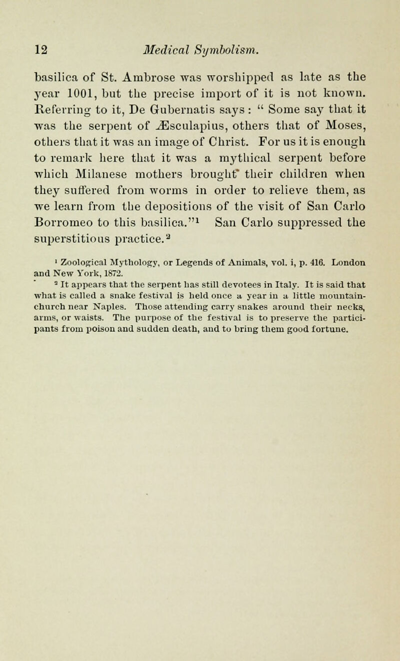 basilica of St. Ambrose was worshipped as late as the year 1001, but the precise import of it is not known. Referring to it, De Gubernatis says : Some say that it was the serpent of JEsculapius, others that of Moses, others that it was an image of Christ. For us it is enough to remark here that it was a mythical serpent before which Milanese mothers brought* their children when they suffered from worms in order to relieve them, as we learn from the depositions of the visit of San Carlo Borromeo to this basilica.1 San Carlo suppressed the superstitious practice.3 1 Zoological Mythology, or Legends of Animals, vol. i, p. 416. London and New York, 1872. 5 It appears that the serpent has still devotees in Italy. It is said that what is called a snake festival is held once a year in a little mountain- church near Naples. Those attending carry snakes around their necks, arms, or waists. The purpose of the festival is to preserve the partici- pants from poison and sudden death, and to hring them good fortune.