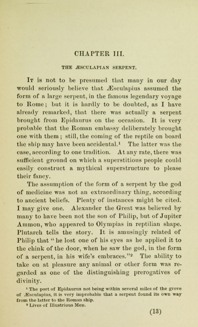 THE JESCULAPIAN SERPENT. It is not to be presumed that many in our day would seriously believe that ./Esculapius assumed the form of a large serpent, ill the famous legendary voyage to Rome; but it is hardly to be doubted, as I have already remarked, that there was actually a serpent brought from Epidaurus on the occasion. It is very probable that the Roman embassy deliberately brought one with them ; still, the coming of the reptile on board the ship may have been accidental.1 The latter was the case, according to one tradition. At any rate, there was Sufficient ground on which a superstitious people could easily construct a mythical superstructure to please their fancy. The assumption of the form of a serpent by the god of medicine was not an extraordinary thing, according to ancient beliefs. Plenty of instances might be cited. I may give one. Alexander the Great was believed by' man}- to have been not the son of Philip, but of Jupiter Amnion, who appeared to Olympias in reptilian shape. Plutarch tells the story. It is amusingly related of Philip that  he lost one of his eyes as he applied it to the chink of the door, when he saw the god, in the form of a serpent, in his wife's embraces.2 The ability to take on at pleasure any animal or other form was re- garded as one of the distinguishing prerogatives of divinity. 1 The port of Epidaurus not being within several miles of the grove of .V.-i ulapius, it is very improbable that a serpent found its own way from the latter to the Roman ship. 9 Lives of Illustrious Men.