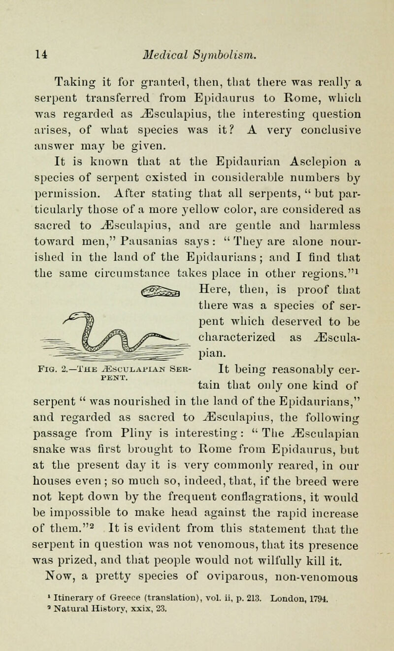 Taking it for granted, then, that there was really a serpent transferred from Epidaurus to Rome, which was regarded as ^Esculapius, the interesting question arises, of what species was it? A very conclusive answer may be given. It is known that at the Epidaurian Asclepion a species of serpent existed in considerable numbers by permission. After stating that all serpents,  but par- ticularly those of a more yellow color, are considered as sacred to ^Esculapius, and are gentle and harmless toward men, Pausanias says :  They are alone nour- ished in the land of the Epidaurians ; and I And that the same circumstance takes place in other regions.1 Here, then, is proof that there was a species of ser- pent which deserved to be characterized as jEseula- pian. Fig. 2.—the ^sculaman Sbr- It beinaf reasonably cer- PENT. . , , tain that only one kind of serpent  was nourished in the land of the Epidaurians, and regarded as sacred to ^Esculapius, the following passage from Pliny is interesting:  The vEsculapian snake was first brought to Rome from Epidaurus, but at the present day it is very commonly reared, in our houses even ; so much so, indeed, that, if the breed were not kept down by the frequent conflagrations, it would be impossible to make head against the rapid increase of them.2 It is evident from this statement that the serpent in question was not venomous, that its presence was prized, and that people would not wilfully kill it. Now, a pretty species of oviparous, non-venomous 1 Itinerary of Greece (translation), vol. ii, p. 213. London, 1794. ' Natural History, xxix, 23.