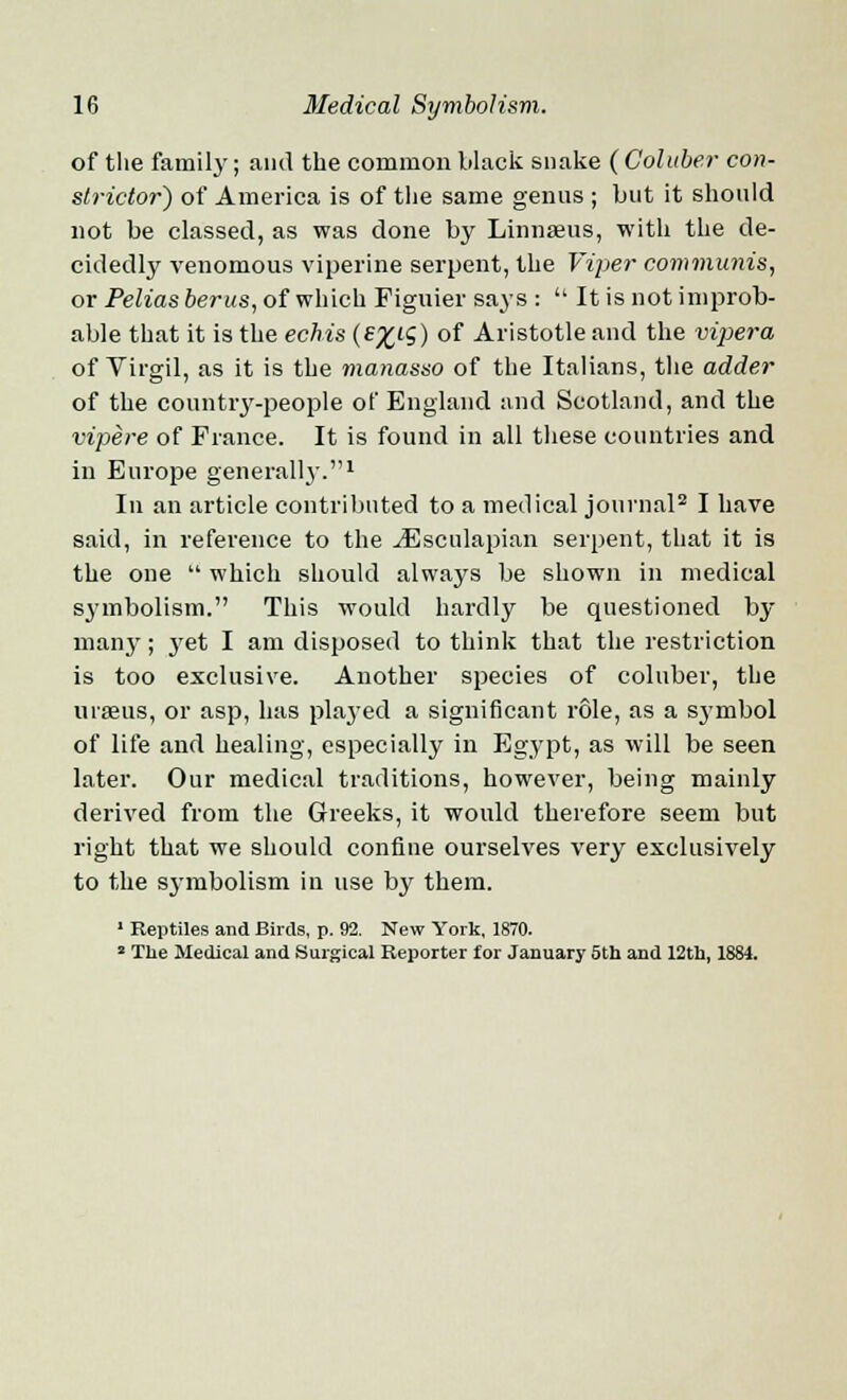 of the family; and the common black snake ( Coluber con- strictor) of America is of the same genus ; but it should not be classed, as was done by Linnaeus, with the de- cidedly venomous viperine serpent, the Viper communis, or Peliasberus, of which Figuier says :  It is not improb- able that it is the echis (£%IS) of Aristotle and the vipera of Virgil, as it is the manasso of the Italians, the adder of the country-people of England and Scotland, and the vipere of Fiance. It is found in all these countries and in Europe generally.1 In an article contributed to a medical journal2 I have said, in reference to the ^Esculapian serpent, that it is the one  which should always be shown in medical symbolism. This would hardly be questioned by man}'; yet I am disposed to think that the restriction is too exclusive. Another species of coluber, the urseus, or asp, has played a significant role, as a S3Tmbol of life and healing, especially in Egypt, as will be seen later. Our medical traditions, however, being mainly derived from the Greeks, it would therefore seem but right that we should confine ourselves very exclusively to the symbolism in use by them. 1 Reptiles and Birds, p. 92. New York, 1870. 2 The Medical and Surgical Reporter for January 5th and 12th, 1884.