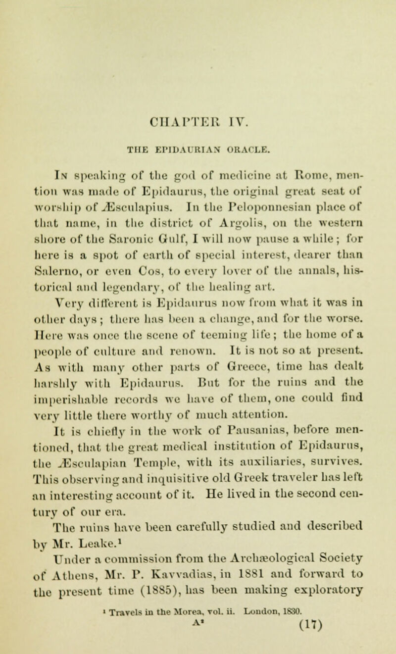 THE EIM DA IRIAN ORACLE. In speaking of the god of medicine at Rome, men- tion was made of Epidaurus, the original great seat of worship of JSaculapius. In the Peloponnesian place of that name, in the district of Argolis, on the western shore of the Saronic Gulf, I will now pause a while ; for here is a spot of earth of special interest, dearer than Salerno, or even Cos, to every lover of the annals, his- torical and legendary, of the healing art. Very different is Epidaurns now from what it was in other days; there has been a change, and for the worse. Mere was once the scene of teeming lite ; the home of a people of Culture and renown. It is not so at present. As with many other parts of Greece, time has dealt harshly with Epidaurus. But for the ruins and the imperishable records we have of them, one could find very little there worthy of much attention. It is chiefly in the work of Pausanias, before men- tioned, that the great medical institution of Epidaurus, the JSsculapian Temple, with its auxiliaries, survives. This observing and inquisitive old Greek traveler has left an interesting account of it. He lived in the second cen- tury of our era. The ruins have been carefully studied and described by Mr. Leake.1 Under a commission from the Areha?ological Society of Athens, Mr. P. Kavvadias, in 1881 and forward to the present time (18S5), has been making exploratory 1 Travels in the Morea, vol. ii. Loudon, 1830.