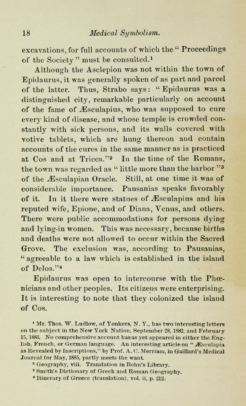 excavations, for full accounts of which the  Proceedings of the Society  must be consulted.1 Although the Asclepion was not within the town of Epidaurus, it was generally spoken of as part and parcel of the latter. Thus, Strabo says:  Epidaurus was a distinguished city, remarkable particularly on account of the fame of ^Esculapius, who was supposed to cure every kind of disease, and whose temple is crowded con- stantly with sick persons, and its walls covered with votive tablets, which are hung thereon and contain accounts of the cures in the same manner as is practiced at Cos and at Tricca.2 In the time of the Romans, the town was regarded as  little more than the harbor 3 of the JSscnlapian Oracle. Still, at one time it was of considerable importance. Pausanias speaks favorably of it. In it there were statues of ^Esculapins and his reputed wife, Epione, and of Diana, Venus, and others. There were public accommodations for persons dying and lying-in women. This was necessary, because births and deaths were not allowed to occur within the Sacred Grove. The exclusion was, according to Pausanias,  agreeable to a law which is established in the island of Delos.4 Epidaurus was open to intercourse with the Phoe- nicians and other peoples. Its citizens were enterprising. It is interesting to note that they colonized the island of Cos. ' Mr. Thos. W. Ltidlow, of Yonkers, N. Y., has two interesting letters on the subject in the New York Nation, September 28, 1882, and February 15, 1883. No comprehensive account has as yet appeared in either the Eng- lish, French, or German language. An interesting article on  JEseulapia as Revealed by Inscriptions, by Prof. A. C. Merriam, in Gaillard's Medical Journal for May, 1885, partly meets the want. 3 Geography, viii. Translation in Bonn's Library. ' Smith's Dictionary of Greek and Roman Geography. ' Itinerary of Greece (translation), vol. ii, p. 212.