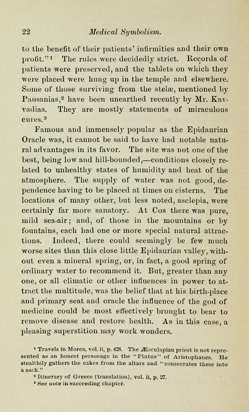 to the benefit of their patients' infirmities and their own profit.1 The rules were decidedly strict. Records of patients were preserved, and the tablets on which they were placed were hung up in the temple and elsewhere. Some of those surviving from the stelse, mentioned by Pausanias,2 have been unearthed recently by Mr. Kav- vadias. They are mostly statements of miraculous cures.3 Famous and immensely popular as the Epidaurian Oracle was, it cannot be said to have had notable natu- ral advantages in its favor. The site was not one of the best, being low and hill-bounded,—conditions closely re- lated to unhealthy states of humidity and heat of the atmosphere. The supply of water was not good, de- pendence having to be placed at times on cisterns. The locations of many other, but less noted, asclepia, were certainly far more sanatory. At Cos there was pure, mild sea-air; and, of those in the mountains or by fountains, each had one or more special natural attrac- tions. Indeed, there could seemingly be few much worse sites than this close little Epidaurian valley, with- out even a mineral spring, or, in fact, a good spring of ordinary water to recommend it. But, greater than any one, or all climatic or other influences in power to at- tract the multitude, was the belief that at his birth-place and primary seat and oracle the influence of the god of medicine could be most effectively brought to bear to remove disease and restore health. As in this case, a pleasing superstition may work wonders. 1 Travels in Morea, vol. ii, p. 428. Tlie JEscuIapian priest is not repre- sented as an honest personage in the Plutus of Aristophanes. He stealthily gathers the cakes from the altars and consecrates these into a sack. 3 Itinerary of Greece (translation), vol. ii, p. 27. ' See note in succeeding chapter.