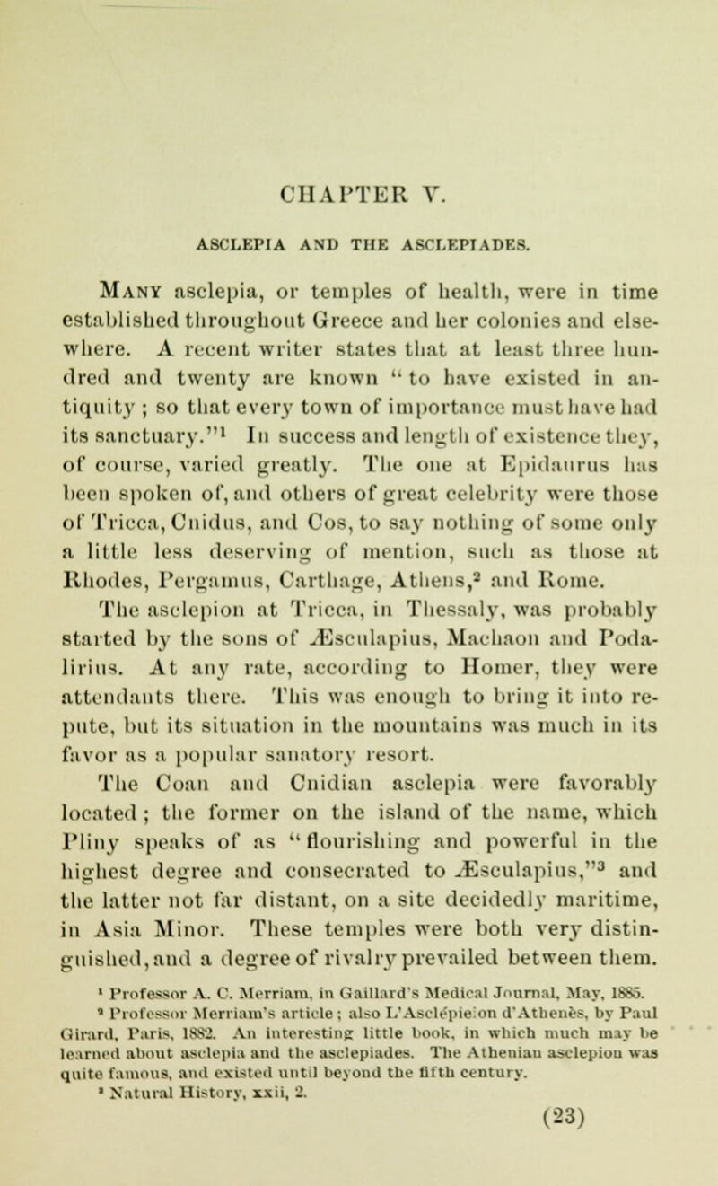 ASCLEPIA AND THE ASCI.EPIADES. Many asclepia, or temples of health, were in time established throughout Greece and her colonies and else- where. A recent writer states that at least three hun- dred and twenty are known l't have existed in an- tiquity ; so that every town of importance must have had its sanctuary.1 In success and length of existence they, of coarse, varied greatly. The one at Epidanrus Ims been spoken of, and others of great celebrity were those of Tricca, Cnidus, and Cos, to say nothing of some only a little less deserving of mention, such as those at Rhodes, PergamtlS, Carthage, Athens,2 and Rome. The asclepion at Tricca, in Thessaly, was probably started by the sons of -.Kseuhipius, Machaon and Poda- lirins. At any rate, according to Homer, they were attendants there. This was enough to bring it into re- pute, but its situation in the mountains was much in its favor as a popular sanatory resort. The Ooan and Onidian asolepia were favorably located ; the former on the island of the name, which Pliny speaks of as flourishing and powerful in the highest degree and consecrated to J3seulapius,3 and the latter not far distant, on a site decidedly maritime, in Asia Minor. These temples were both very distin- guished, and a degree of rivalry prevailed between them. 1 Professor A. 0, Merriam. in (laillard's Medical Journal, May, 1885. * Professor Merriam's article; also E/AfiCl6pl6iOH d'Athenes. by Paul (iiraril, Paris, 1S8*J. An interesting little book, in which much may be learned about aselenia and the asclepiades. The Athenian asclepiou was quite famous, and existed until beyond the fifth century. • Natural History, xxii, 2.