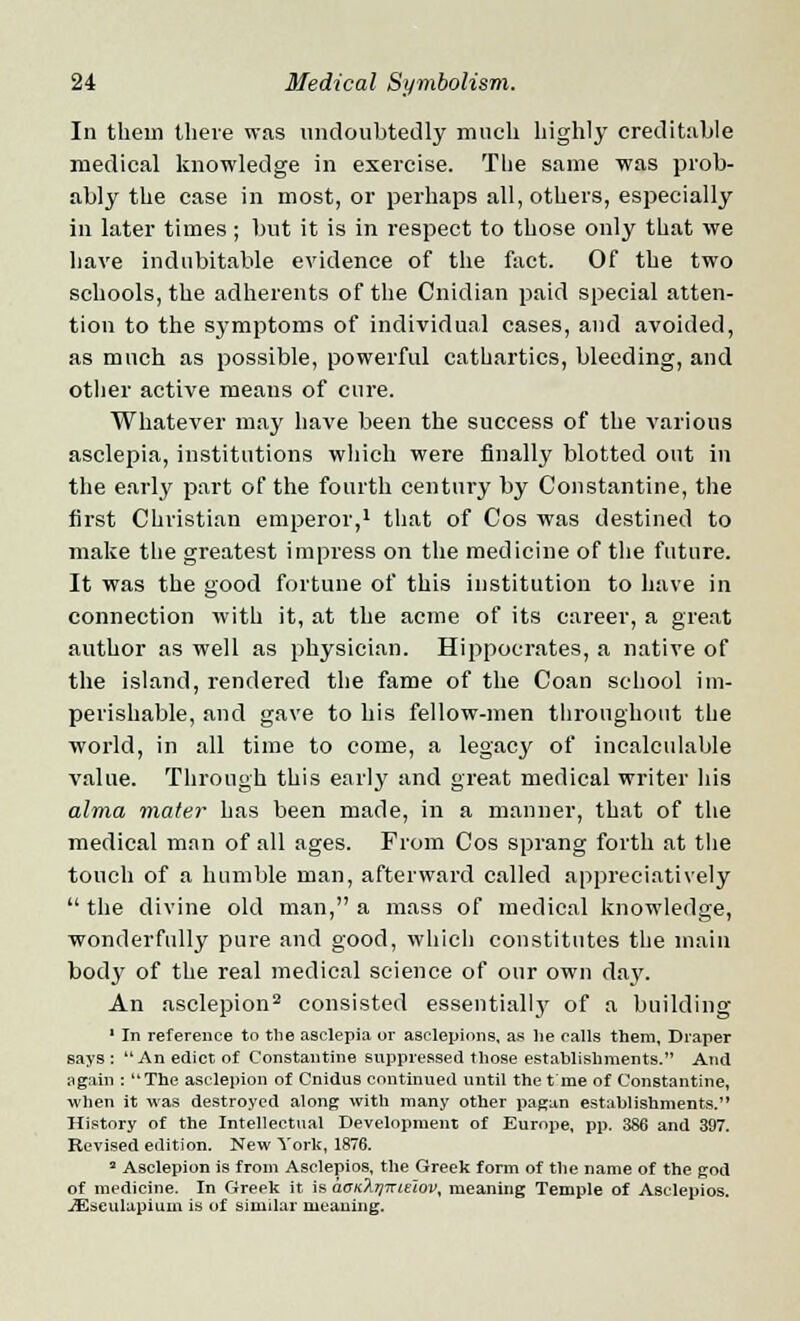 In thein there was undoubtedly much highly creditable medical knowledge in exercise. The same was prob- ably the case in most, or perhaps all, others, especially in later times; but it is in respect to those only that we have indubitable evidence of the fact. Of the two schools, the adherents of the Cnidian paid special atten- tion to the symptoms of individual cases, and avoided, as much as possible, powerful cathartics, bleeding, and other active means of cure. Whatever may have been the success of the various asclepia, institutions which were finally blotted out in the early part of the fourth century by Constantine, the first Christian emperor,1 that of Cos was destined to make the greatest impress on the medicine of the future. It was the good fortune of this institution to have in connection with it, at the acme of its career, a great author as well as physician. Hippocrates, a native of the island, rendered the fame of the Coan school im- perishable, and gave to his fellow-men throughout the world, in all time to come, a legacy of incalculable value. Through this early and great medical writer his alma mater has been made, in a manner, that of the medical man of all ages. From Cos sprang forth at the touch of a humble man, afterward called appreciatively  the divine old man, a mass of medical knowledge, wonderfully pure and good, which constitutes the main body of the real medical science of our own day. An asclepion2 consisted essentially of a building 1 In reference to the asclepia or asclepions, as he calls them, Draper says : An edict of Constantine suppressed those establishments. And again : The asclepion of Cnidus continued until the t me of Constantine, when it was destroyed along with many other pagan establishments. History of the Intellectual Development of Europe, pp. 386 and 397. Revised edition. New York, 1876. a Asclepion is from Asclepios, the Greek form of the name of the god of medicine. In Greek it is aoK?i7]niE~tov, meaning Temple of Asclepios. iEseulapium is of similar meaning.