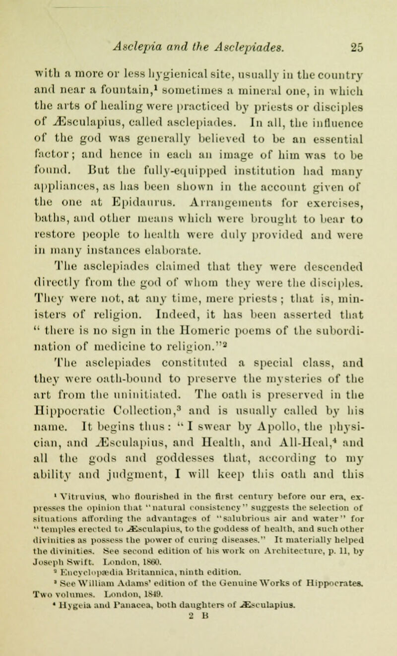 with a more or less hygienical site, usually in the country and near a fountain,1 .sometimes a mineral one, in which the arts of healing were practiced by priests or disciples of JSsculapins, called asclepiades. In all, the influence of the god was generally believed to be an essential factor; and hence in each an image of him was to be found. But the fully-equipped institution had many appliances, as has been shown in the account given of the one at Epidaurus. Arrangements for exercises, baths, and other means which were brought to bear to restore people to health were duly provided and were in many instances elaborate. The asclepiades claimed that they were descended directly from the god of whom they were the disciples. They were not, at any time, mere priests; that is, min- isters of religion. Indeed, it has lnrn asserted tli.it  there is no sign in the Homeric poems of the subordi- nation of medicine to religion.9 The asclepiades constituted a special class, and they were oath-bound to preserve the mysteries of the art from the uninitiated. The oath is preserved in the Hippocratic Collection,3 and is usually called by his name. It begins thus:  I swear by Apollo, the physi- cian, and J']sciilapius, and Health, and All-IIcal,4 and all the gods and goddesses that, according to my ability and judgment, I will keep this oath and this 1 Yittuvius, who flourished in the first century before our era, ei- presses tin' opinion that natural Consistency BUggestG the selection of situations affording the advantages of salubrious air and water for  temples elected to JKseulapius, to the goddess of health, and such other divinities as pofi&essthe power of oaring diseases. it materially helped the divinities. See second edition of his work on Architecture, p. 11, by Joseph Swift. London, ISoU * Encyclopaedia Britannica, ninth edition.  Sec William Adams' edition of the Genuine Works of Hippocrates. Two volumes. London, 1S49. • Hygeia and i'anacea, both daughters of JEsculapius. 2 B