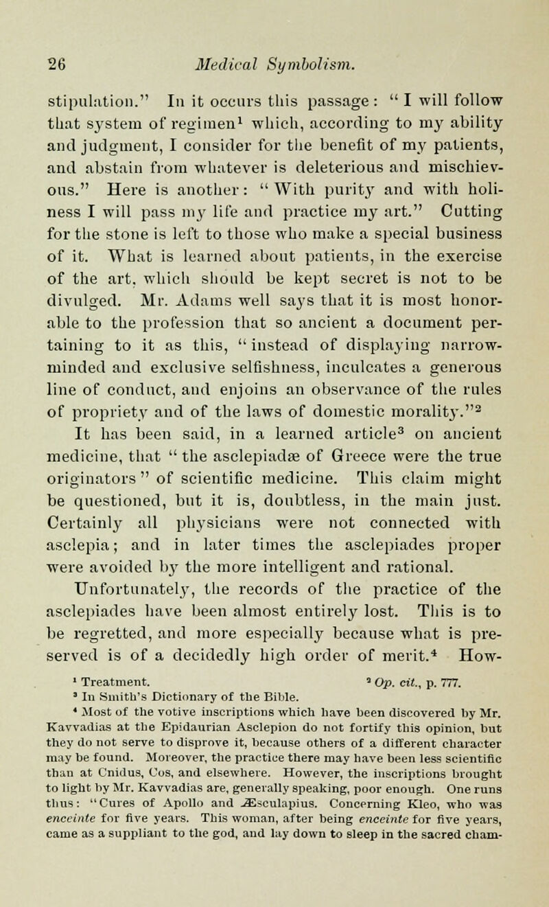 stipulation. In it occurs this passage : I will follow that system of regimen1 which, according to my ability and judgment, I consider for the benefit of my patients, and abstain from whatever is deleterious and mischiev- ous. Here is another: With purity and with holi- ness I will pass my life and practice my art. Cutting for the stone is left to those who make a special business of it. What is learned about patients, in the exercise of the art, which should be kept secret is not to be divulged. Mr. Adams well says that it is most honor- able to the profession that so ancient a document per- taining to it as this, instead of displaying narrow- minded and exclusive selfishness, inculcates a generous line of conduct, and enjoins an observance of the rules of propriety and of the laws of domestic morality.2 It has been said, in a learned article3 on ancient medicine, that the asclepiadse of Greece were the true originators of scientific medicine. This claim might be questioned, but it is, doubtless, in the main just. Certainly all physicians were not connected with asclepia; and in later times the asclepiades proper were avoided l>3r the more intelligent and rational. Unfortunately, the records of the practice of the asclepiades have been almost entirely lost. This is to be regretted, and more especially because what is pre- served is of a decidedly high order of merit.4 How- 1 Treatment. 3 Op. cit., p. 777. ' In .Smith's Dictionary of the Bible. 4 Most of the votive inscriptions which have been discovered by Mr. Kavvadias at the Epidaurian Asclepion do not fortify this opinion, but they do not serve to disprove it, because others of a different character may be found. Moreover, the practice there may have been less scientific than at Cnidus, Cos, and elsewhere. However, the inscriptions brought to light by Mr. Kavvadias are, generally speaking, poor enough. One runs thus: Cures of Apollo and -Silsculapius. Concerning Kleo, who was enceinte for five years. This woman, after being enceinte for five years, came as a suppliant to the god, and lay down to sleep in the sacred Cham-