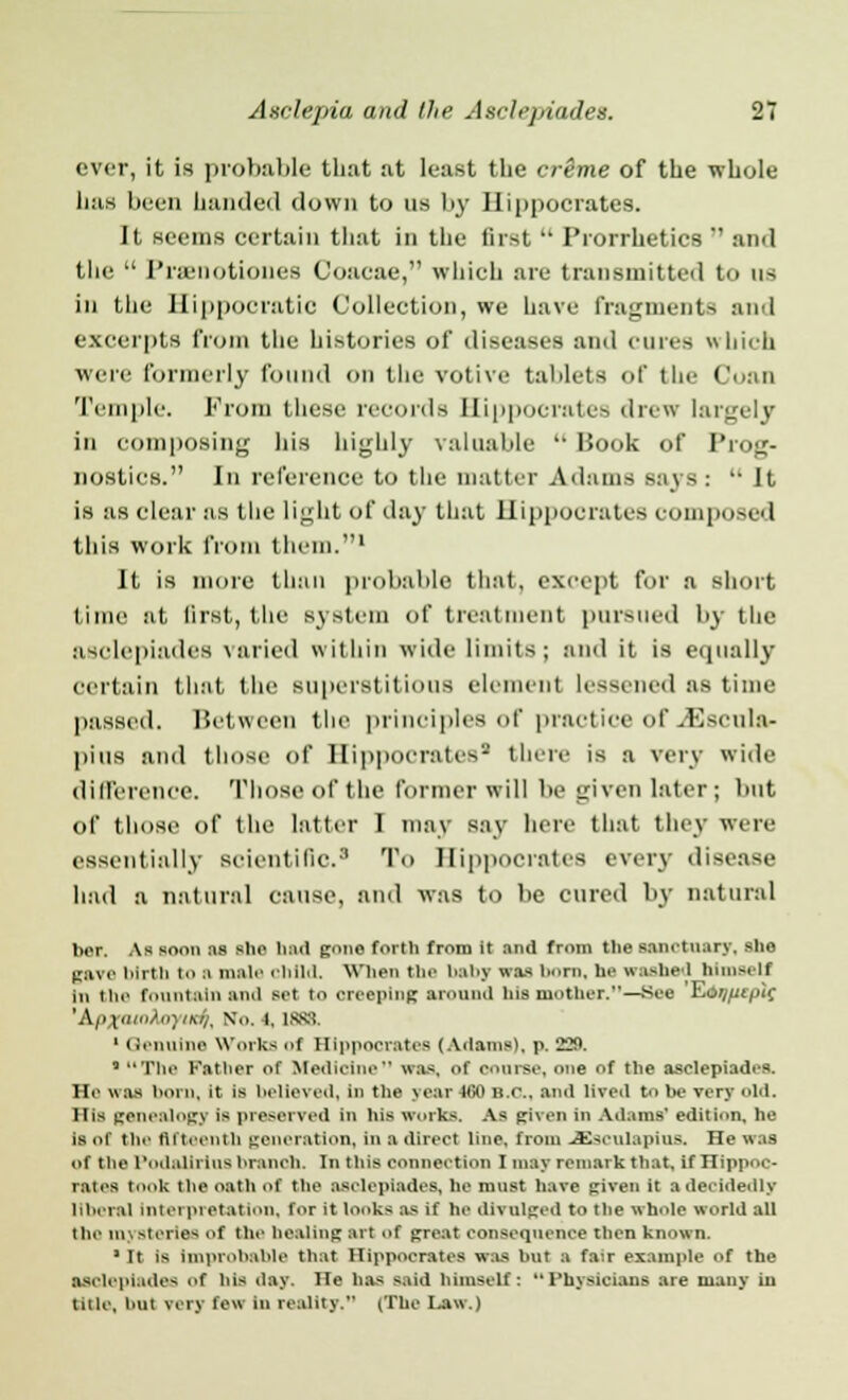 ever, it is probable that at least the crime of the whole Las been banded down to us by Hippocrates. It seems certain that in the first Prorrhetics and the Prenotiones Coacae, which are transmitted to us in the Hippocratic Collection, we have fragments and excerpts from the histories of diseases and cures which were formerly found on the votive tablets of the Coan Temple. From these records Hippocrates drew largely in composing his highly valuable Book of Prog- nostics. In reference to the matter Adams says: It is as clear as the light of day that Hippocrates composed this work from them.1 It is more than probable that, except for a short time at first, the system of treatment pursued by the asclepiades varied within wide limits; and it is equally certain that the superstitious element lessened as time passed. Between the principles of practice of JSscula- pins and those of Hippocrates1 there is a very wide difference. Those of the former will be given later; but of those of the latter I may say here that they were essentially scientific.3 To Hippocrates every disease had a natural cause, and was to be cured by natural ber. As soon :is slit' had gone forth from it and from tlie sanctuary, she gave birth to a male child. When the baby was horn, he washed himself in the fountain anil set to creeping annual Ins mother.—See EcW^fpif 'Apxamto) ikij. No. i, 1888. 1 Genuine Works of Hippocrates (Adams), p. 'J2M. ' The Fatbei of Medicine was, of course, one of the asclepiades. He was horn, it is helievcd, in the year 460 B.C.. and lived to Ik- very old. His genealogy is preserved in his works. As given in Adams' edition, he is of the tliieenih generation, in a direct line, from .Ssculapiua. Tie was of the Podallrins hranch. In this connection Zmay remark that, if Hippoc- rates took the oath of the aselepiades, he must have given it a decidedly liberal interpretation, for it looks as if in- divulged to tlie whole world all the ni\ BterteB of the healing art of great consequence then known. 1 It is Improbable that Hippocrates was but a talr example of the asclepiades of his day. He has said himself: Physicians are many in title, loit very lew in reality. (The Law.)