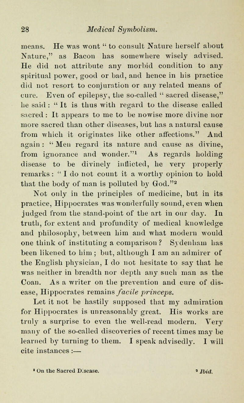 means. He was wont to consult Nature herself about Nature, as Bacon has somewhere wisely advised. He did not attribute any morbid condition to any spiritual power, good or bad, and hence in his practice did not resort to conjuration or any related means of cure. Even of epilepsy, the so-called sacred disease, lie said : It is thus with regard to the disease called sacred: It appears to me to be nowise more divine nor more sacred than other diseases, but has a natural cause from which it originates like other affections. And again : Men regard its nature and cause as divine, from ignorance and wonder.1 As regards holding disease to be divinely inflicted, he very properly remarks : I do not count it a worth}' opinion to hold that the body of man is polluted by God.2 Not only in the principles of medicine, but in its practice, Hippocrates was wonderfully sound, even when judged from the stand-point of the art in our day. In truth, for extent and profundity of medical knowledge and philosophy, between him and what modern would one think of instituting a comparison ? Sydenham has been likened to him ; but, although I am an admirer of the English physician, I do not hesitate to say that he was neither in breadth nor depth any such man as the Coan. As a writer on the prevention and cure of dis- ease, Hippocrates remains facile princeps. Let it not be hastily supposed that my admiration for Hippocrates is unreasonably great. His works are truly a surprise to even the well-read modern. Veiy many of the so-called discoveries of recent times may be learned by turning to them. I speak advisedly. I will cite instances :— 1 On the Sacred Disease. «Ibid.