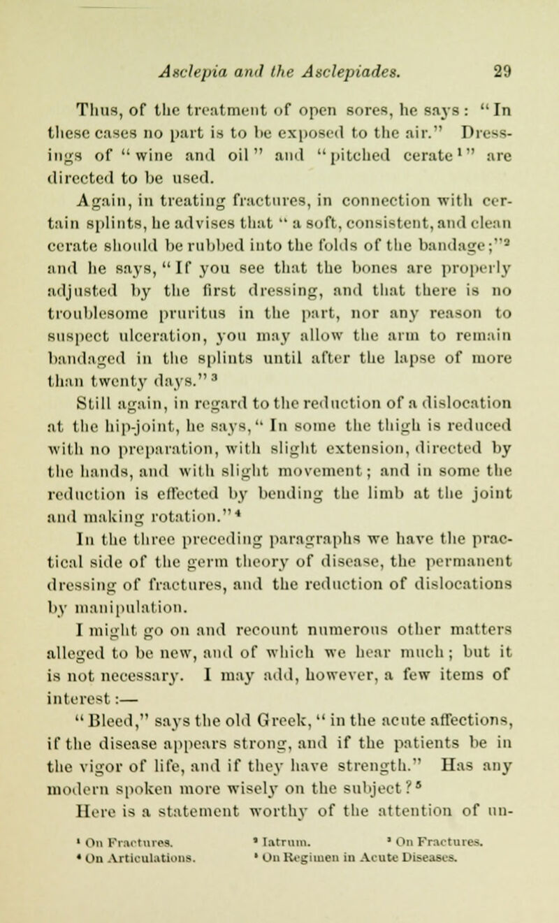 Thus, of the treatment of open sores, he says : In these cases no part is to he exposed to the air. Dress- ings of  wine and oil and pitched cerate1 are directed to be used. Again, in treating fractures, in connection with cer- tain splints, he advises that  a soft, consistent, and clean cerate should be rubbed into the folds of the bandage;2 and he says, If you see that the bones are properly adjusted by the first dressing, and that there is no troublesome pruritus in the part, nor any reason to suspect ulceration, you may allow the arm to remain bandaged in the splints until after the lapse of more than twenty days. 3 Still again, in regard to the reduction of a dislocation at the hip-joint, he says, In some the thigh is reduced with no preparation, with slight extension, directed by the hands, and with slight movement; and in some the reduction is effected by bending the limb at the joint and making rotation.4 Iu the three preceding paragraphs we have the prac- tical side of the germ theory of disease, the permanent dressing of fractures, and the reduction of dislocations by manipulation. I might go on and recount numerous other matters alleged to be new, and of which we hear much; but it is not necessary. I may add, however, a few items of interest:— Bleed, says the old Greek,  in the acute affections, if the disease appears strong, and if the patients be in the vigor of life, and if they have strength. Has any modern spoken more wisel}' on the subject?5 Here is a statement worthy of the attention of un- ' On Fractures.  latrum. * On Fractures. 4 On Articulations. ' On Regimen in Acute Diseases.