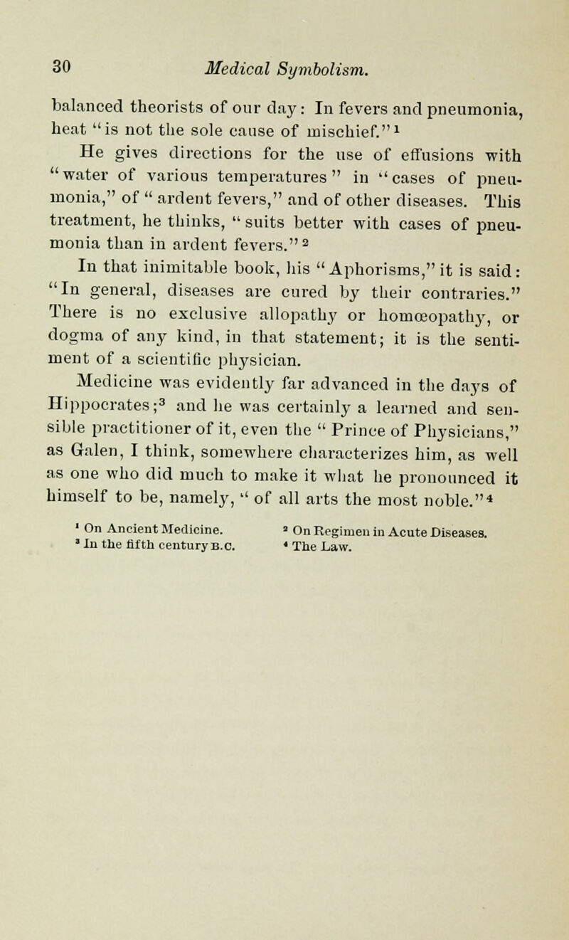 balanced theorists of our day: In fevers and pneumonia, heat is not the sole cause of mischief.1 He gives directions for the use of effusions with water of various temperatures in cases of pneu- monia, of ardent fevers, and of other diseases. This treatment, he thinks, suits better with cases of pneu- monia than in ardent fevers.2 In that inimitable book, his Aphorisms, it is said: In general, diseases are cured by their contraries. There is no exclusive allopathy or homoeopathy, or dogma of any kind, in that statement; it is the senti- ment of a scientific physician. Medicine was evidently far advanced in the days of Hippocrates;3 and he was certainly a learned and sen- sible practitioner of it, even the Prince of Physicians, as Galen, I think, somewhere characterizes him, as well as one who did much to make it what he pronounced it himself to be, namely, of all arts the most noble.* 1 On Ancient Medicine. ' On Regimen in Acute Diseases. * In the fifth century B.C. ' The Law.